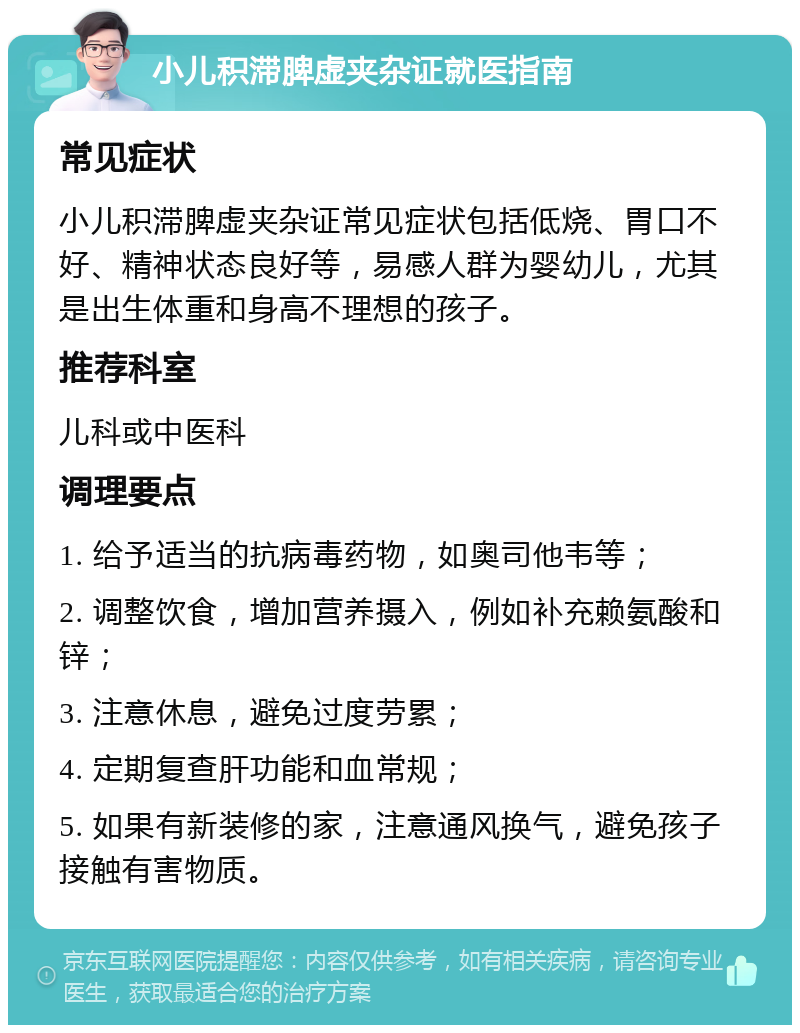 小儿积滞脾虚夹杂证就医指南 常见症状 小儿积滞脾虚夹杂证常见症状包括低烧、胃口不好、精神状态良好等，易感人群为婴幼儿，尤其是出生体重和身高不理想的孩子。 推荐科室 儿科或中医科 调理要点 1. 给予适当的抗病毒药物，如奥司他韦等； 2. 调整饮食，增加营养摄入，例如补充赖氨酸和锌； 3. 注意休息，避免过度劳累； 4. 定期复查肝功能和血常规； 5. 如果有新装修的家，注意通风换气，避免孩子接触有害物质。