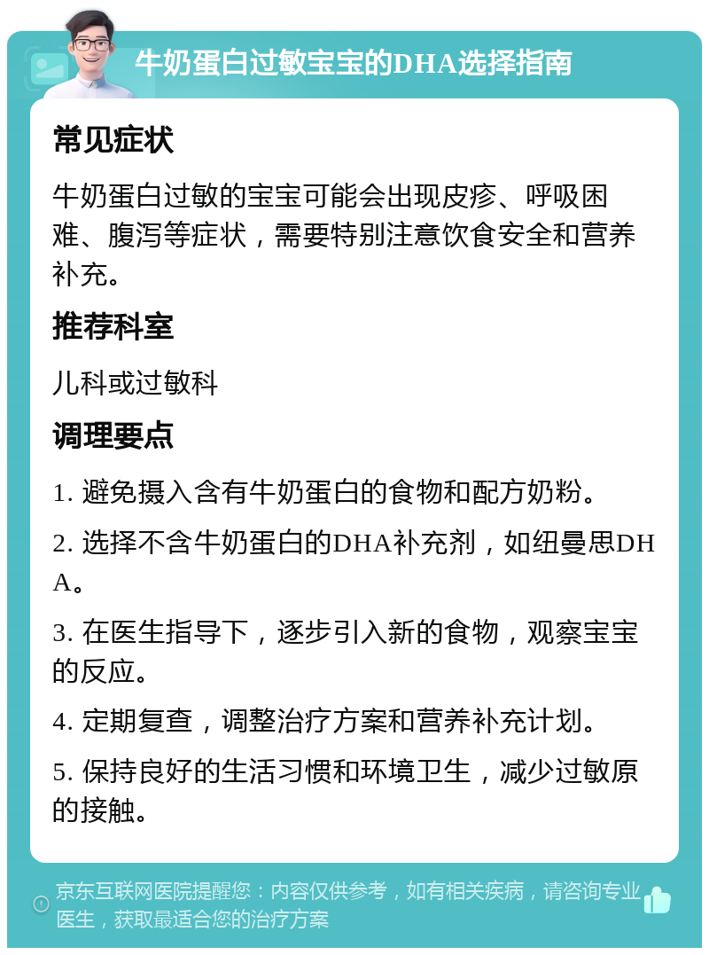 牛奶蛋白过敏宝宝的DHA选择指南 常见症状 牛奶蛋白过敏的宝宝可能会出现皮疹、呼吸困难、腹泻等症状，需要特别注意饮食安全和营养补充。 推荐科室 儿科或过敏科 调理要点 1. 避免摄入含有牛奶蛋白的食物和配方奶粉。 2. 选择不含牛奶蛋白的DHA补充剂，如纽曼思DHA。 3. 在医生指导下，逐步引入新的食物，观察宝宝的反应。 4. 定期复查，调整治疗方案和营养补充计划。 5. 保持良好的生活习惯和环境卫生，减少过敏原的接触。