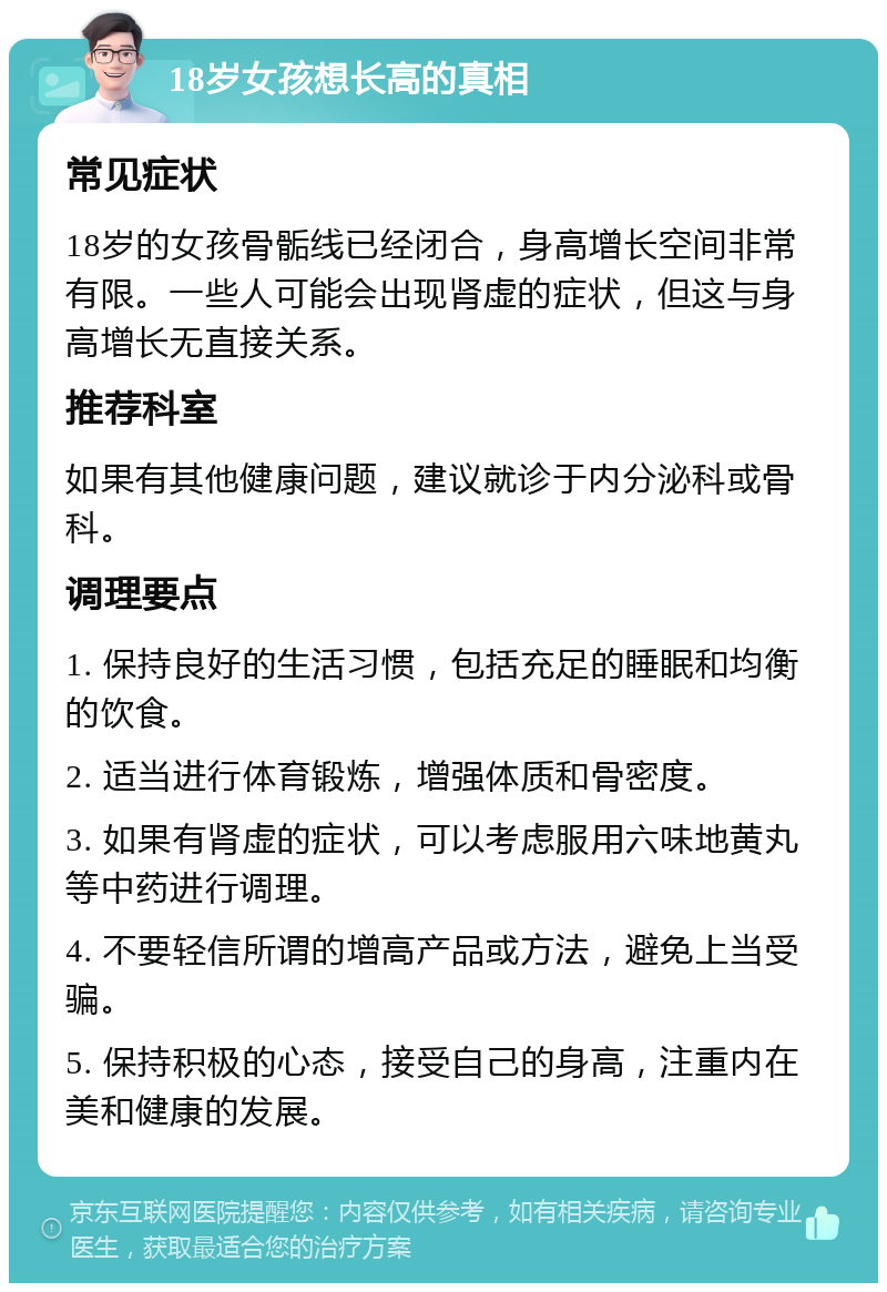 18岁女孩想长高的真相 常见症状 18岁的女孩骨骺线已经闭合，身高增长空间非常有限。一些人可能会出现肾虚的症状，但这与身高增长无直接关系。 推荐科室 如果有其他健康问题，建议就诊于内分泌科或骨科。 调理要点 1. 保持良好的生活习惯，包括充足的睡眠和均衡的饮食。 2. 适当进行体育锻炼，增强体质和骨密度。 3. 如果有肾虚的症状，可以考虑服用六味地黄丸等中药进行调理。 4. 不要轻信所谓的增高产品或方法，避免上当受骗。 5. 保持积极的心态，接受自己的身高，注重内在美和健康的发展。