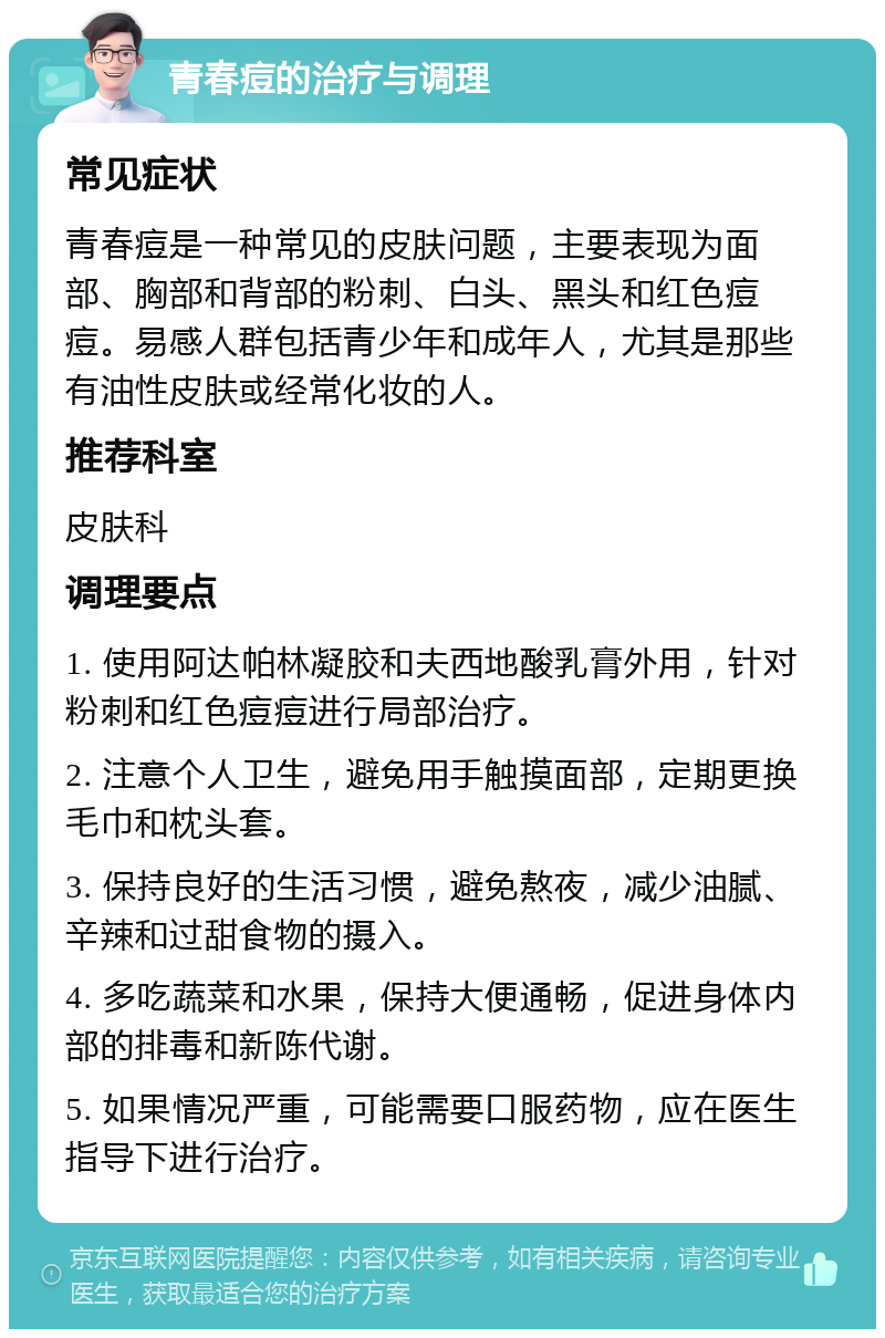 青春痘的治疗与调理 常见症状 青春痘是一种常见的皮肤问题，主要表现为面部、胸部和背部的粉刺、白头、黑头和红色痘痘。易感人群包括青少年和成年人，尤其是那些有油性皮肤或经常化妆的人。 推荐科室 皮肤科 调理要点 1. 使用阿达帕林凝胶和夫西地酸乳膏外用，针对粉刺和红色痘痘进行局部治疗。 2. 注意个人卫生，避免用手触摸面部，定期更换毛巾和枕头套。 3. 保持良好的生活习惯，避免熬夜，减少油腻、辛辣和过甜食物的摄入。 4. 多吃蔬菜和水果，保持大便通畅，促进身体内部的排毒和新陈代谢。 5. 如果情况严重，可能需要口服药物，应在医生指导下进行治疗。