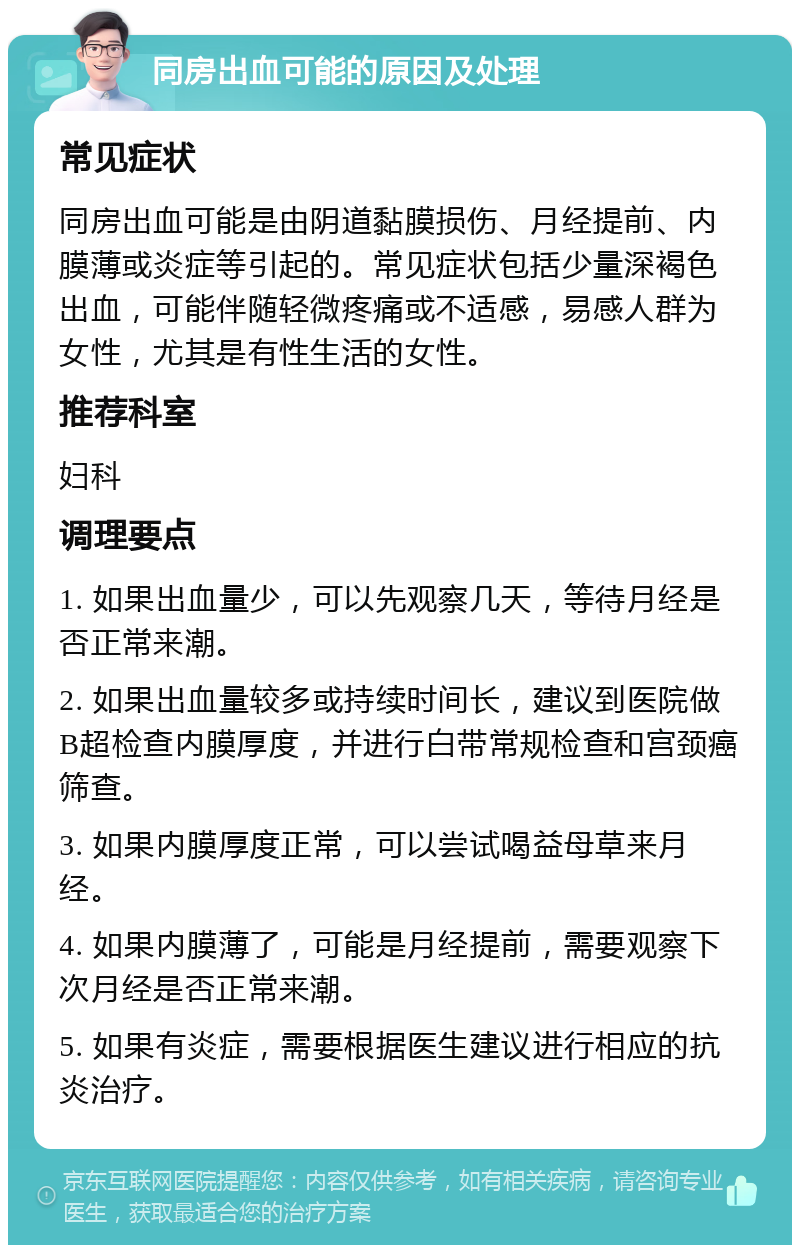 同房出血可能的原因及处理 常见症状 同房出血可能是由阴道黏膜损伤、月经提前、内膜薄或炎症等引起的。常见症状包括少量深褐色出血，可能伴随轻微疼痛或不适感，易感人群为女性，尤其是有性生活的女性。 推荐科室 妇科 调理要点 1. 如果出血量少，可以先观察几天，等待月经是否正常来潮。 2. 如果出血量较多或持续时间长，建议到医院做B超检查内膜厚度，并进行白带常规检查和宫颈癌筛查。 3. 如果内膜厚度正常，可以尝试喝益母草来月经。 4. 如果内膜薄了，可能是月经提前，需要观察下次月经是否正常来潮。 5. 如果有炎症，需要根据医生建议进行相应的抗炎治疗。