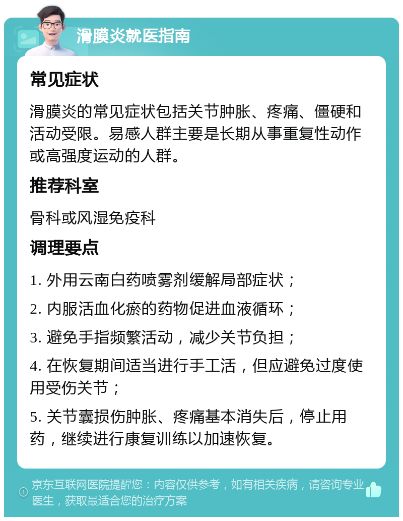 滑膜炎就医指南 常见症状 滑膜炎的常见症状包括关节肿胀、疼痛、僵硬和活动受限。易感人群主要是长期从事重复性动作或高强度运动的人群。 推荐科室 骨科或风湿免疫科 调理要点 1. 外用云南白药喷雾剂缓解局部症状； 2. 内服活血化瘀的药物促进血液循环； 3. 避免手指频繁活动，减少关节负担； 4. 在恢复期间适当进行手工活，但应避免过度使用受伤关节； 5. 关节囊损伤肿胀、疼痛基本消失后，停止用药，继续进行康复训练以加速恢复。