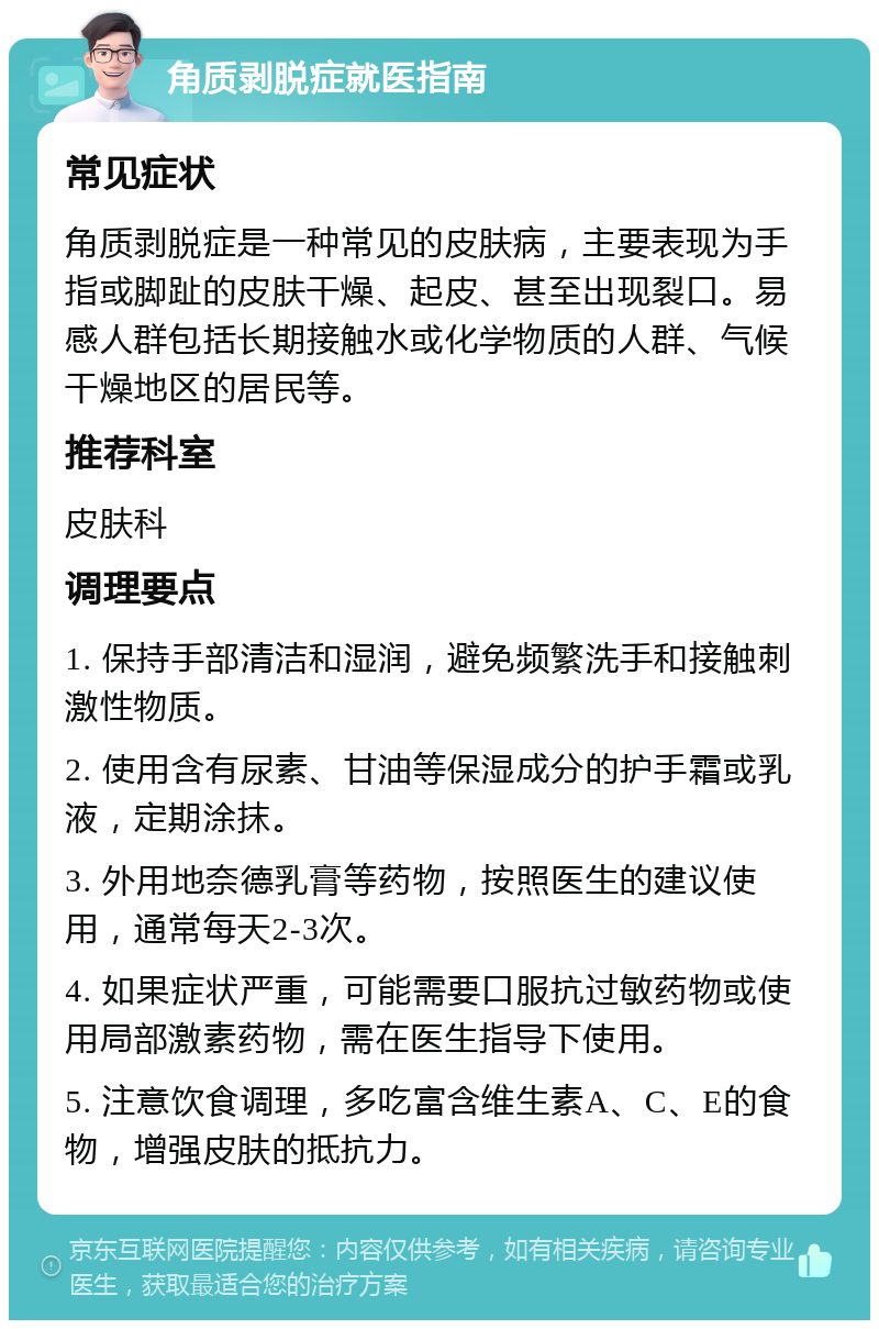 角质剥脱症就医指南 常见症状 角质剥脱症是一种常见的皮肤病，主要表现为手指或脚趾的皮肤干燥、起皮、甚至出现裂口。易感人群包括长期接触水或化学物质的人群、气候干燥地区的居民等。 推荐科室 皮肤科 调理要点 1. 保持手部清洁和湿润，避免频繁洗手和接触刺激性物质。 2. 使用含有尿素、甘油等保湿成分的护手霜或乳液，定期涂抹。 3. 外用地奈德乳膏等药物，按照医生的建议使用，通常每天2-3次。 4. 如果症状严重，可能需要口服抗过敏药物或使用局部激素药物，需在医生指导下使用。 5. 注意饮食调理，多吃富含维生素A、C、E的食物，增强皮肤的抵抗力。