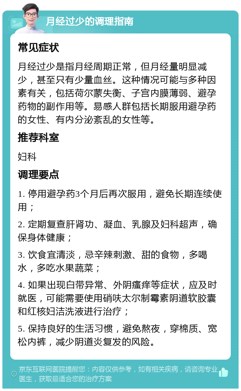 月经过少的调理指南 常见症状 月经过少是指月经周期正常，但月经量明显减少，甚至只有少量血丝。这种情况可能与多种因素有关，包括荷尔蒙失衡、子宫内膜薄弱、避孕药物的副作用等。易感人群包括长期服用避孕药的女性、有内分泌紊乱的女性等。 推荐科室 妇科 调理要点 1. 停用避孕药3个月后再次服用，避免长期连续使用； 2. 定期复查肝肾功、凝血、乳腺及妇科超声，确保身体健康； 3. 饮食宜清淡，忌辛辣刺激、甜的食物，多喝水，多吃水果蔬菜； 4. 如果出现白带异常、外阴瘙痒等症状，应及时就医，可能需要使用硝呋太尔制霉素阴道软胶囊和红核妇洁洗液进行治疗； 5. 保持良好的生活习惯，避免熬夜，穿棉质、宽松内裤，减少阴道炎复发的风险。