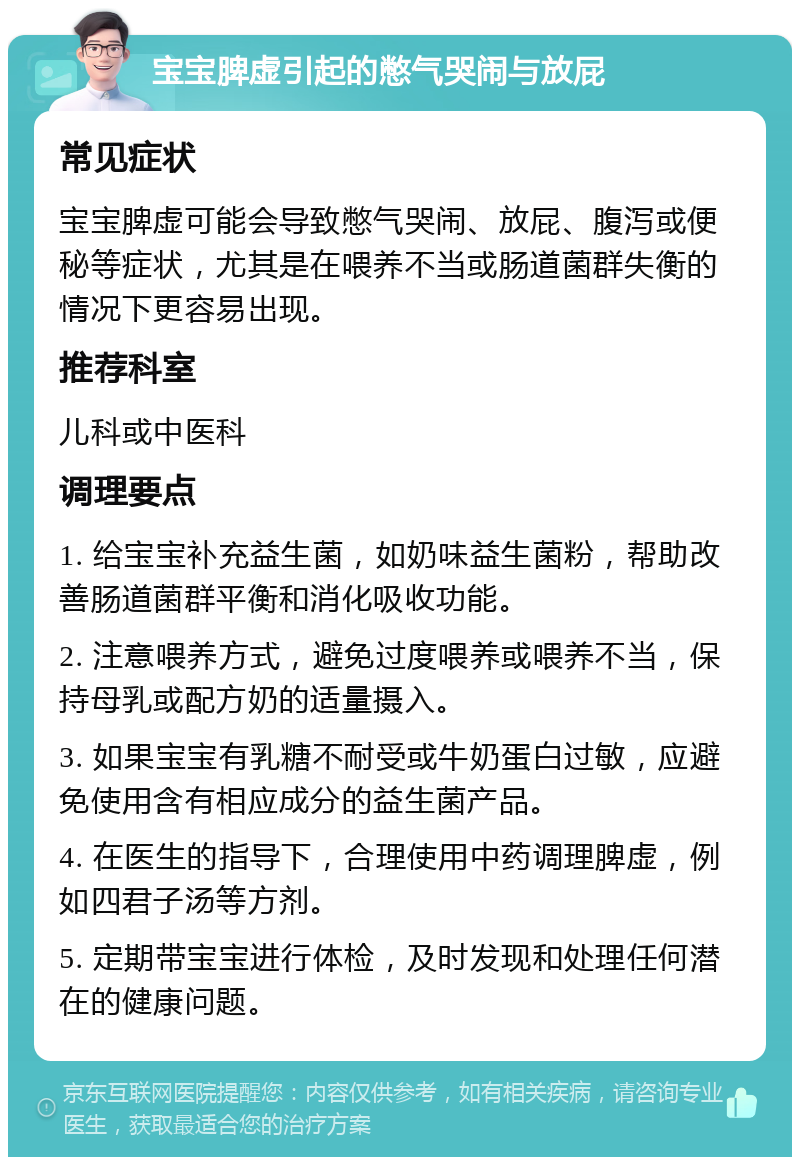 宝宝脾虚引起的憋气哭闹与放屁 常见症状 宝宝脾虚可能会导致憋气哭闹、放屁、腹泻或便秘等症状，尤其是在喂养不当或肠道菌群失衡的情况下更容易出现。 推荐科室 儿科或中医科 调理要点 1. 给宝宝补充益生菌，如奶味益生菌粉，帮助改善肠道菌群平衡和消化吸收功能。 2. 注意喂养方式，避免过度喂养或喂养不当，保持母乳或配方奶的适量摄入。 3. 如果宝宝有乳糖不耐受或牛奶蛋白过敏，应避免使用含有相应成分的益生菌产品。 4. 在医生的指导下，合理使用中药调理脾虚，例如四君子汤等方剂。 5. 定期带宝宝进行体检，及时发现和处理任何潜在的健康问题。