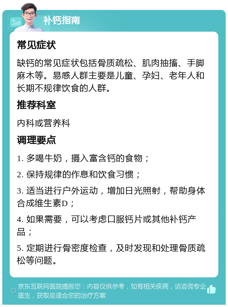 补钙指南 常见症状 缺钙的常见症状包括骨质疏松、肌肉抽搐、手脚麻木等。易感人群主要是儿童、孕妇、老年人和长期不规律饮食的人群。 推荐科室 内科或营养科 调理要点 1. 多喝牛奶，摄入富含钙的食物； 2. 保持规律的作息和饮食习惯； 3. 适当进行户外运动，增加日光照射，帮助身体合成维生素D； 4. 如果需要，可以考虑口服钙片或其他补钙产品； 5. 定期进行骨密度检查，及时发现和处理骨质疏松等问题。