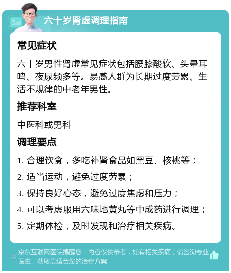 六十岁肾虚调理指南 常见症状 六十岁男性肾虚常见症状包括腰膝酸软、头晕耳鸣、夜尿频多等。易感人群为长期过度劳累、生活不规律的中老年男性。 推荐科室 中医科或男科 调理要点 1. 合理饮食，多吃补肾食品如黑豆、核桃等； 2. 适当运动，避免过度劳累； 3. 保持良好心态，避免过度焦虑和压力； 4. 可以考虑服用六味地黄丸等中成药进行调理； 5. 定期体检，及时发现和治疗相关疾病。