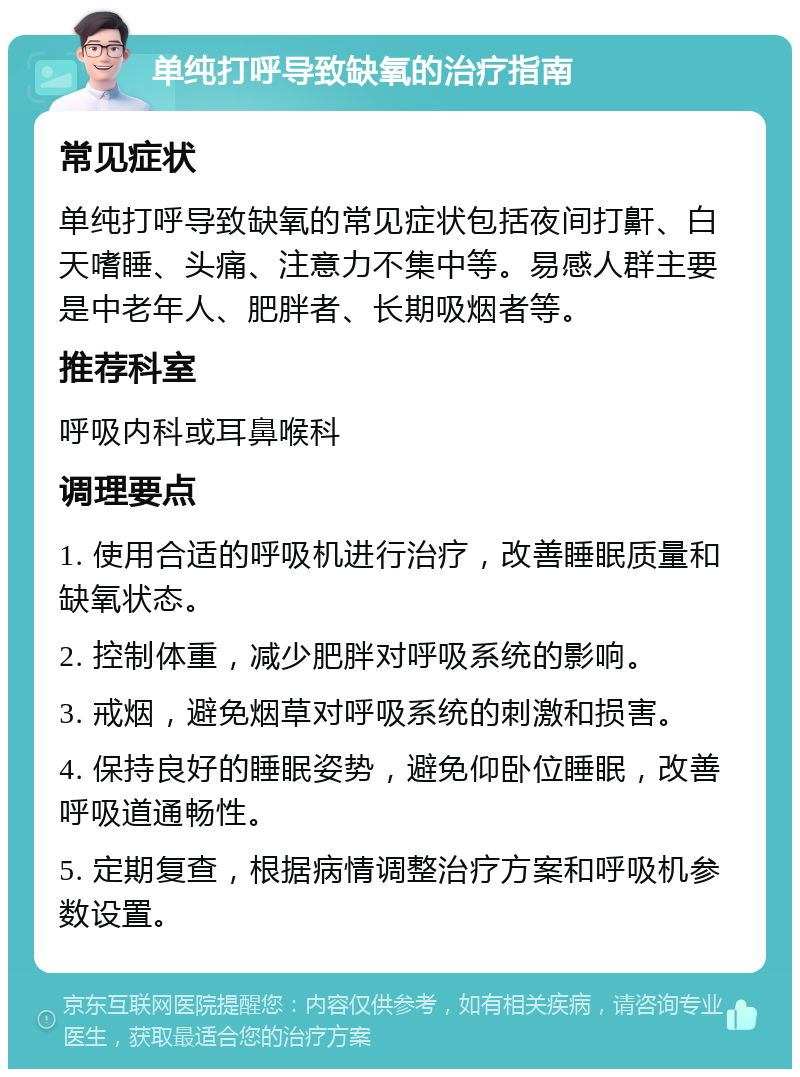 单纯打呼导致缺氧的治疗指南 常见症状 单纯打呼导致缺氧的常见症状包括夜间打鼾、白天嗜睡、头痛、注意力不集中等。易感人群主要是中老年人、肥胖者、长期吸烟者等。 推荐科室 呼吸内科或耳鼻喉科 调理要点 1. 使用合适的呼吸机进行治疗，改善睡眠质量和缺氧状态。 2. 控制体重，减少肥胖对呼吸系统的影响。 3. 戒烟，避免烟草对呼吸系统的刺激和损害。 4. 保持良好的睡眠姿势，避免仰卧位睡眠，改善呼吸道通畅性。 5. 定期复查，根据病情调整治疗方案和呼吸机参数设置。