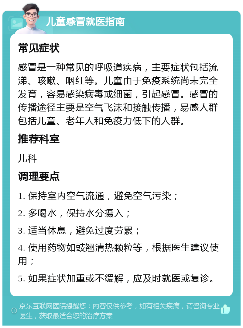 儿童感冒就医指南 常见症状 感冒是一种常见的呼吸道疾病，主要症状包括流涕、咳嗽、咽红等。儿童由于免疫系统尚未完全发育，容易感染病毒或细菌，引起感冒。感冒的传播途径主要是空气飞沫和接触传播，易感人群包括儿童、老年人和免疫力低下的人群。 推荐科室 儿科 调理要点 1. 保持室内空气流通，避免空气污染； 2. 多喝水，保持水分摄入； 3. 适当休息，避免过度劳累； 4. 使用药物如豉翘清热颗粒等，根据医生建议使用； 5. 如果症状加重或不缓解，应及时就医或复诊。