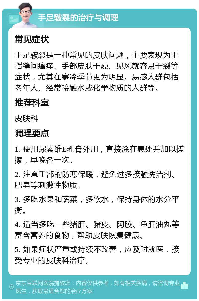 手足皲裂的治疗与调理 常见症状 手足皲裂是一种常见的皮肤问题，主要表现为手指缝间瘙痒、手部皮肤干燥、见风就容易干裂等症状，尤其在寒冷季节更为明显。易感人群包括老年人、经常接触水或化学物质的人群等。 推荐科室 皮肤科 调理要点 1. 使用尿素维E乳膏外用，直接涂在患处并加以搓擦，早晚各一次。 2. 注意手部的防寒保暖，避免过多接触洗洁剂、肥皂等刺激性物质。 3. 多吃水果和蔬菜，多饮水，保持身体的水分平衡。 4. 适当多吃一些猪肝、猪皮、阿胶、鱼肝油丸等富含营养的食物，帮助皮肤恢复健康。 5. 如果症状严重或持续不改善，应及时就医，接受专业的皮肤科治疗。