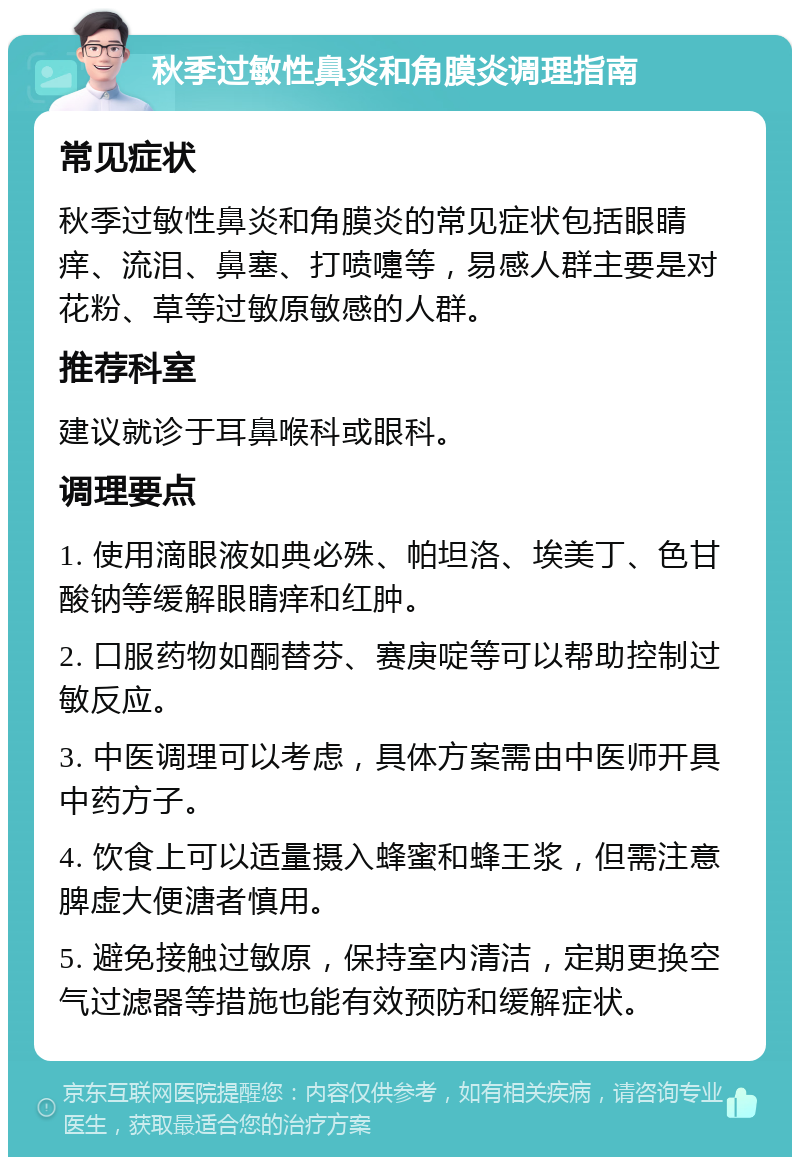 秋季过敏性鼻炎和角膜炎调理指南 常见症状 秋季过敏性鼻炎和角膜炎的常见症状包括眼睛痒、流泪、鼻塞、打喷嚏等，易感人群主要是对花粉、草等过敏原敏感的人群。 推荐科室 建议就诊于耳鼻喉科或眼科。 调理要点 1. 使用滴眼液如典必殊、帕坦洛、埃美丁、色甘酸钠等缓解眼睛痒和红肿。 2. 口服药物如酮替芬、赛庚啶等可以帮助控制过敏反应。 3. 中医调理可以考虑，具体方案需由中医师开具中药方子。 4. 饮食上可以适量摄入蜂蜜和蜂王浆，但需注意脾虚大便溏者慎用。 5. 避免接触过敏原，保持室内清洁，定期更换空气过滤器等措施也能有效预防和缓解症状。