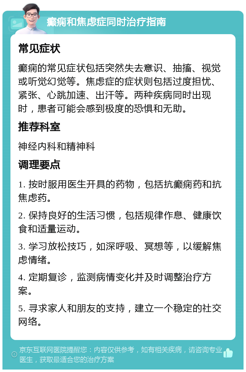 癫痫和焦虑症同时治疗指南 常见症状 癫痫的常见症状包括突然失去意识、抽搐、视觉或听觉幻觉等。焦虑症的症状则包括过度担忧、紧张、心跳加速、出汗等。两种疾病同时出现时，患者可能会感到极度的恐惧和无助。 推荐科室 神经内科和精神科 调理要点 1. 按时服用医生开具的药物，包括抗癫痫药和抗焦虑药。 2. 保持良好的生活习惯，包括规律作息、健康饮食和适量运动。 3. 学习放松技巧，如深呼吸、冥想等，以缓解焦虑情绪。 4. 定期复诊，监测病情变化并及时调整治疗方案。 5. 寻求家人和朋友的支持，建立一个稳定的社交网络。