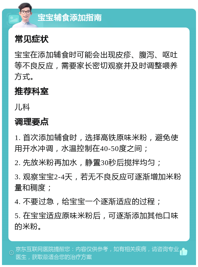 宝宝辅食添加指南 常见症状 宝宝在添加辅食时可能会出现皮疹、腹泻、呕吐等不良反应，需要家长密切观察并及时调整喂养方式。 推荐科室 儿科 调理要点 1. 首次添加辅食时，选择高铁原味米粉，避免使用开水冲调，水温控制在40-50度之间； 2. 先放米粉再加水，静置30秒后搅拌均匀； 3. 观察宝宝2-4天，若无不良反应可逐渐增加米粉量和稠度； 4. 不要过急，给宝宝一个逐渐适应的过程； 5. 在宝宝适应原味米粉后，可逐渐添加其他口味的米粉。