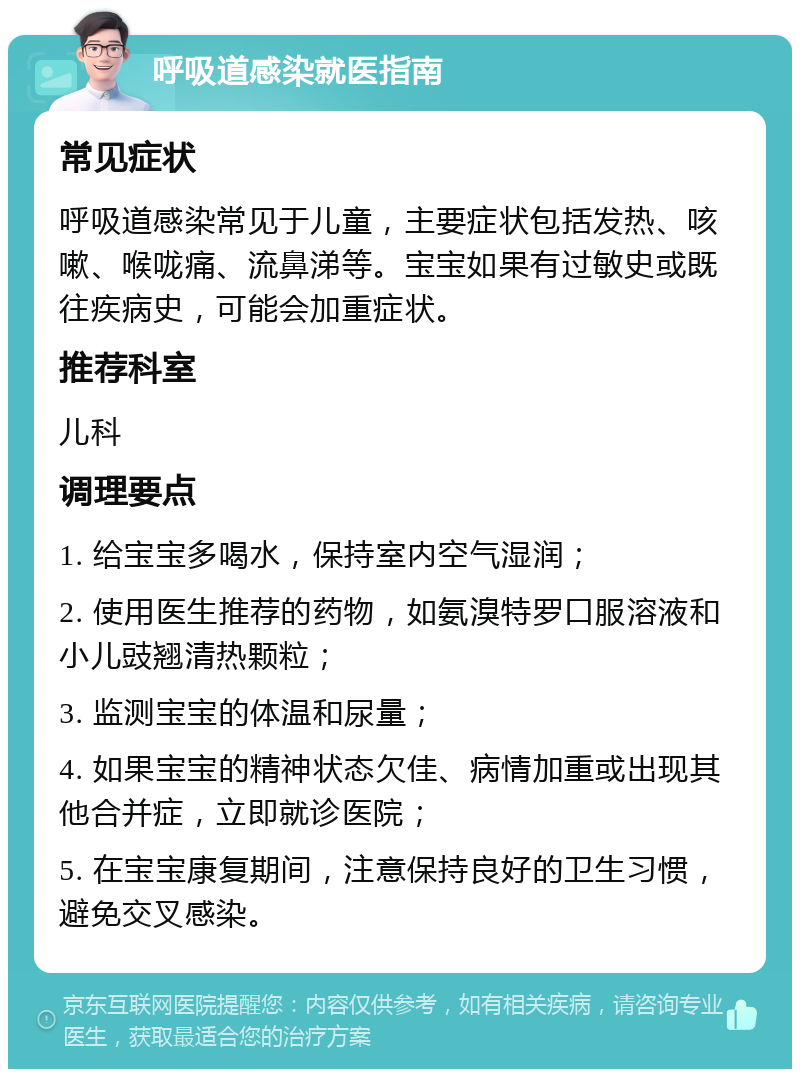 呼吸道感染就医指南 常见症状 呼吸道感染常见于儿童，主要症状包括发热、咳嗽、喉咙痛、流鼻涕等。宝宝如果有过敏史或既往疾病史，可能会加重症状。 推荐科室 儿科 调理要点 1. 给宝宝多喝水，保持室内空气湿润； 2. 使用医生推荐的药物，如氨溴特罗口服溶液和小儿豉翘清热颗粒； 3. 监测宝宝的体温和尿量； 4. 如果宝宝的精神状态欠佳、病情加重或出现其他合并症，立即就诊医院； 5. 在宝宝康复期间，注意保持良好的卫生习惯，避免交叉感染。