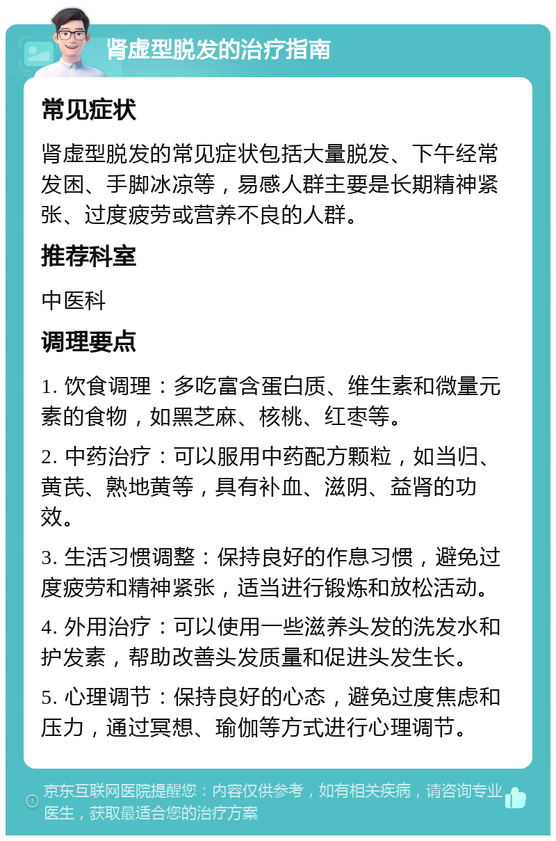 肾虚型脱发的治疗指南 常见症状 肾虚型脱发的常见症状包括大量脱发、下午经常发困、手脚冰凉等，易感人群主要是长期精神紧张、过度疲劳或营养不良的人群。 推荐科室 中医科 调理要点 1. 饮食调理：多吃富含蛋白质、维生素和微量元素的食物，如黑芝麻、核桃、红枣等。 2. 中药治疗：可以服用中药配方颗粒，如当归、黄芪、熟地黄等，具有补血、滋阴、益肾的功效。 3. 生活习惯调整：保持良好的作息习惯，避免过度疲劳和精神紧张，适当进行锻炼和放松活动。 4. 外用治疗：可以使用一些滋养头发的洗发水和护发素，帮助改善头发质量和促进头发生长。 5. 心理调节：保持良好的心态，避免过度焦虑和压力，通过冥想、瑜伽等方式进行心理调节。