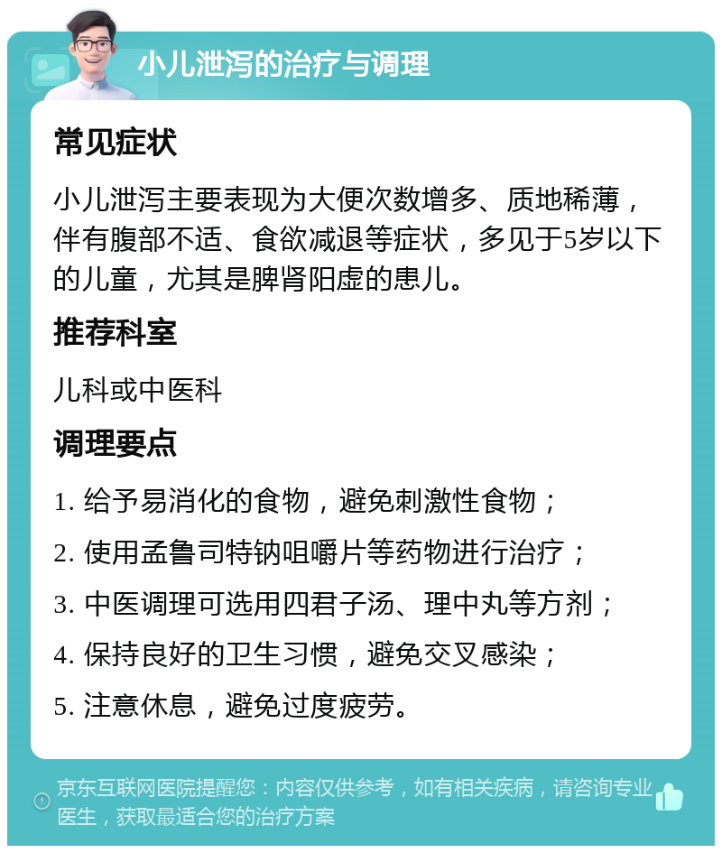 小儿泄泻的治疗与调理 常见症状 小儿泄泻主要表现为大便次数增多、质地稀薄，伴有腹部不适、食欲减退等症状，多见于5岁以下的儿童，尤其是脾肾阳虚的患儿。 推荐科室 儿科或中医科 调理要点 1. 给予易消化的食物，避免刺激性食物； 2. 使用孟鲁司特钠咀嚼片等药物进行治疗； 3. 中医调理可选用四君子汤、理中丸等方剂； 4. 保持良好的卫生习惯，避免交叉感染； 5. 注意休息，避免过度疲劳。