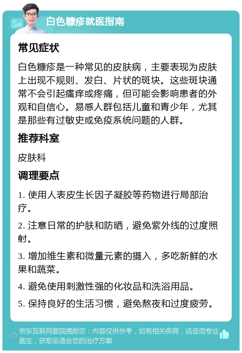 白色糠疹就医指南 常见症状 白色糠疹是一种常见的皮肤病，主要表现为皮肤上出现不规则、发白、片状的斑块。这些斑块通常不会引起瘙痒或疼痛，但可能会影响患者的外观和自信心。易感人群包括儿童和青少年，尤其是那些有过敏史或免疫系统问题的人群。 推荐科室 皮肤科 调理要点 1. 使用人表皮生长因子凝胶等药物进行局部治疗。 2. 注意日常的护肤和防晒，避免紫外线的过度照射。 3. 增加维生素和微量元素的摄入，多吃新鲜的水果和蔬菜。 4. 避免使用刺激性强的化妆品和洗浴用品。 5. 保持良好的生活习惯，避免熬夜和过度疲劳。