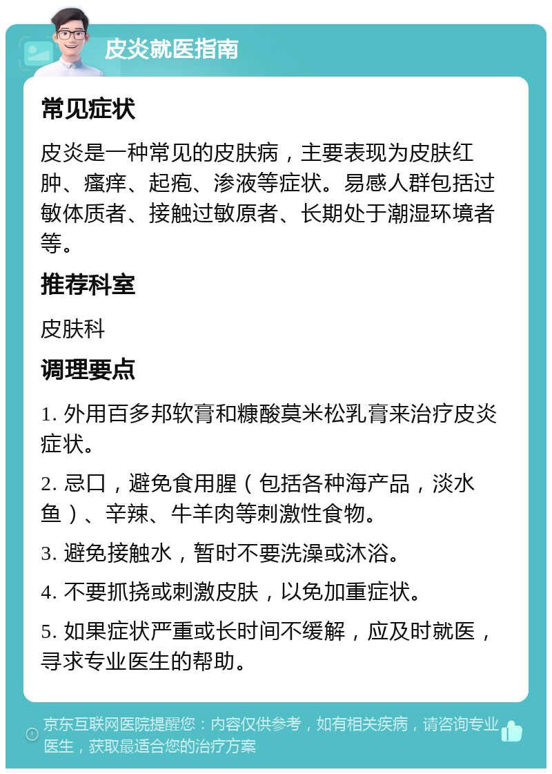 皮炎就医指南 常见症状 皮炎是一种常见的皮肤病，主要表现为皮肤红肿、瘙痒、起疱、渗液等症状。易感人群包括过敏体质者、接触过敏原者、长期处于潮湿环境者等。 推荐科室 皮肤科 调理要点 1. 外用百多邦软膏和糠酸莫米松乳膏来治疗皮炎症状。 2. 忌口，避免食用腥（包括各种海产品，淡水鱼）、辛辣、牛羊肉等刺激性食物。 3. 避免接触水，暂时不要洗澡或沐浴。 4. 不要抓挠或刺激皮肤，以免加重症状。 5. 如果症状严重或长时间不缓解，应及时就医，寻求专业医生的帮助。