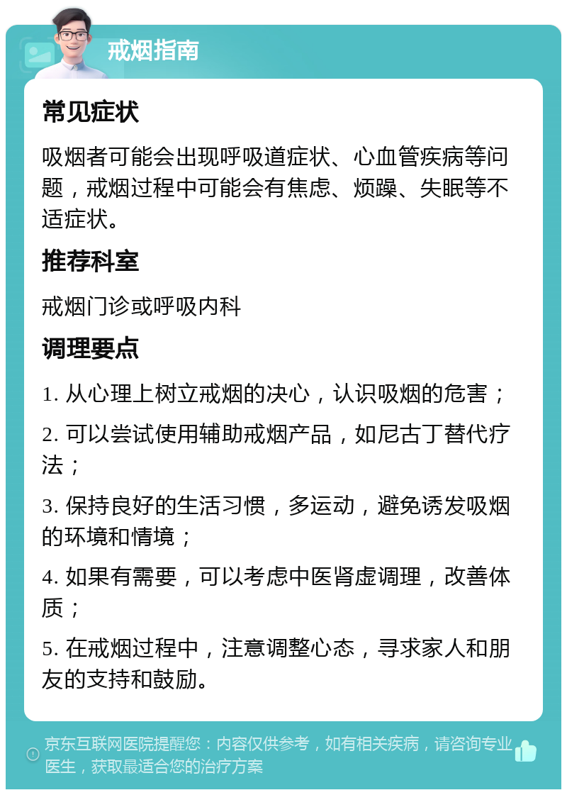 戒烟指南 常见症状 吸烟者可能会出现呼吸道症状、心血管疾病等问题，戒烟过程中可能会有焦虑、烦躁、失眠等不适症状。 推荐科室 戒烟门诊或呼吸内科 调理要点 1. 从心理上树立戒烟的决心，认识吸烟的危害； 2. 可以尝试使用辅助戒烟产品，如尼古丁替代疗法； 3. 保持良好的生活习惯，多运动，避免诱发吸烟的环境和情境； 4. 如果有需要，可以考虑中医肾虚调理，改善体质； 5. 在戒烟过程中，注意调整心态，寻求家人和朋友的支持和鼓励。