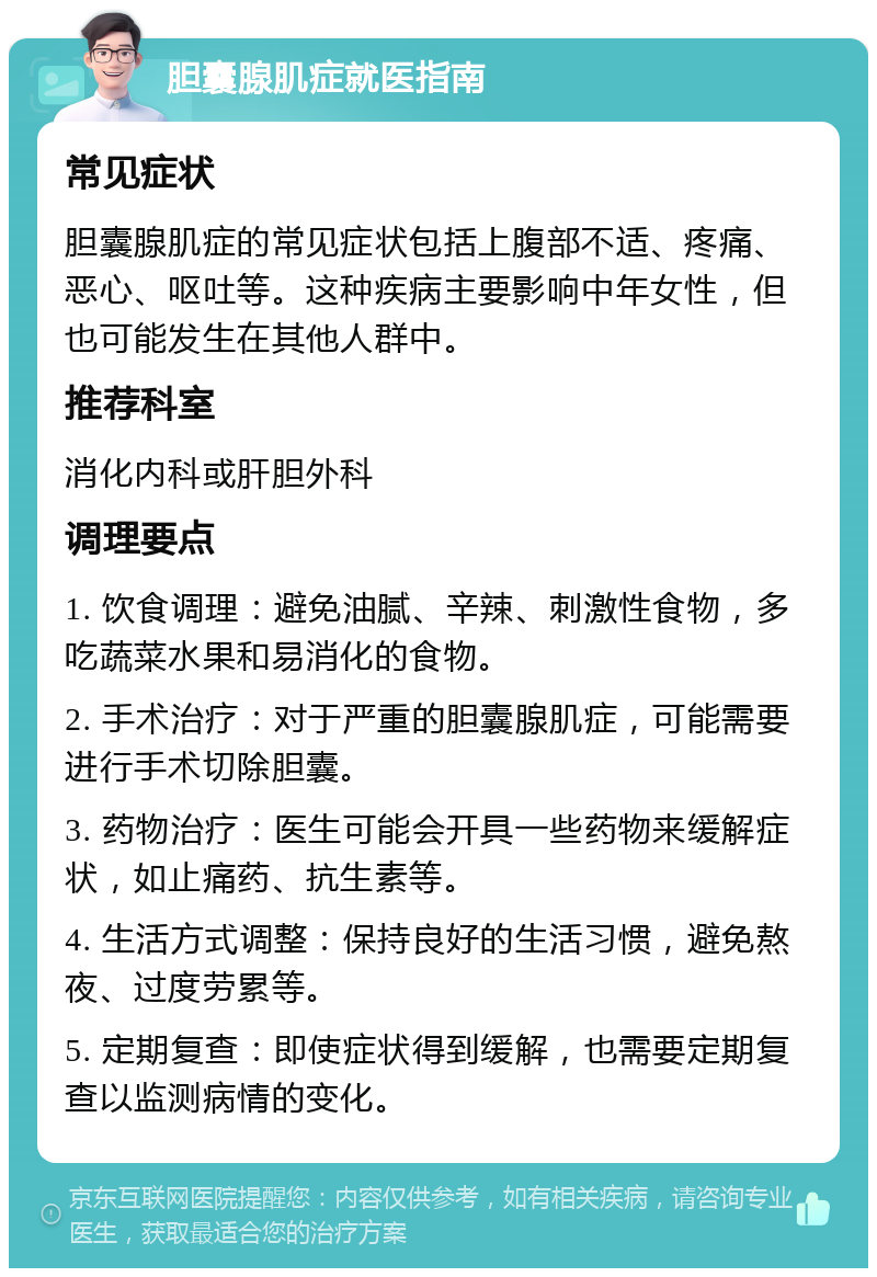 胆囊腺肌症就医指南 常见症状 胆囊腺肌症的常见症状包括上腹部不适、疼痛、恶心、呕吐等。这种疾病主要影响中年女性，但也可能发生在其他人群中。 推荐科室 消化内科或肝胆外科 调理要点 1. 饮食调理：避免油腻、辛辣、刺激性食物，多吃蔬菜水果和易消化的食物。 2. 手术治疗：对于严重的胆囊腺肌症，可能需要进行手术切除胆囊。 3. 药物治疗：医生可能会开具一些药物来缓解症状，如止痛药、抗生素等。 4. 生活方式调整：保持良好的生活习惯，避免熬夜、过度劳累等。 5. 定期复查：即使症状得到缓解，也需要定期复查以监测病情的变化。