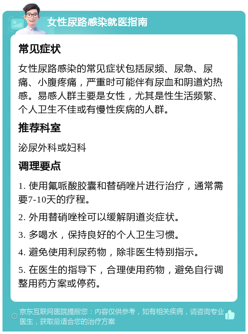 女性尿路感染就医指南 常见症状 女性尿路感染的常见症状包括尿频、尿急、尿痛、小腹疼痛，严重时可能伴有尿血和阴道灼热感。易感人群主要是女性，尤其是性生活频繁、个人卫生不佳或有慢性疾病的人群。 推荐科室 泌尿外科或妇科 调理要点 1. 使用氟哌酸胶囊和替硝唑片进行治疗，通常需要7-10天的疗程。 2. 外用替硝唑栓可以缓解阴道炎症状。 3. 多喝水，保持良好的个人卫生习惯。 4. 避免使用利尿药物，除非医生特别指示。 5. 在医生的指导下，合理使用药物，避免自行调整用药方案或停药。