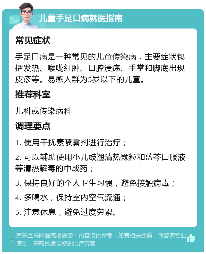 儿童手足口病就医指南 常见症状 手足口病是一种常见的儿童传染病，主要症状包括发热、喉咙红肿、口腔溃疡、手掌和脚底出现皮疹等。易感人群为5岁以下的儿童。 推荐科室 儿科或传染病科 调理要点 1. 使用干扰素喷雾剂进行治疗； 2. 可以辅助使用小儿豉翘清热颗粒和蓝芩口服液等清热解毒的中成药； 3. 保持良好的个人卫生习惯，避免接触病毒； 4. 多喝水，保持室内空气流通； 5. 注意休息，避免过度劳累。