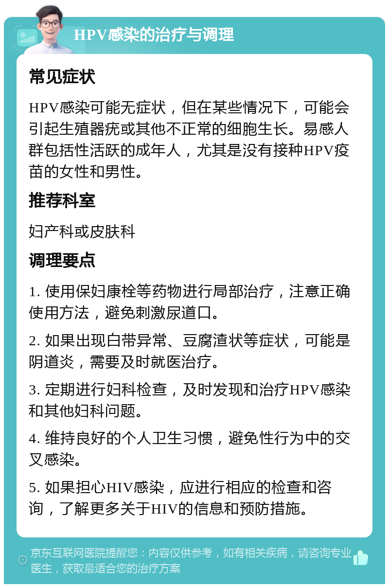 HPV感染的治疗与调理 常见症状 HPV感染可能无症状，但在某些情况下，可能会引起生殖器疣或其他不正常的细胞生长。易感人群包括性活跃的成年人，尤其是没有接种HPV疫苗的女性和男性。 推荐科室 妇产科或皮肤科 调理要点 1. 使用保妇康栓等药物进行局部治疗，注意正确使用方法，避免刺激尿道口。 2. 如果出现白带异常、豆腐渣状等症状，可能是阴道炎，需要及时就医治疗。 3. 定期进行妇科检查，及时发现和治疗HPV感染和其他妇科问题。 4. 维持良好的个人卫生习惯，避免性行为中的交叉感染。 5. 如果担心HIV感染，应进行相应的检查和咨询，了解更多关于HIV的信息和预防措施。