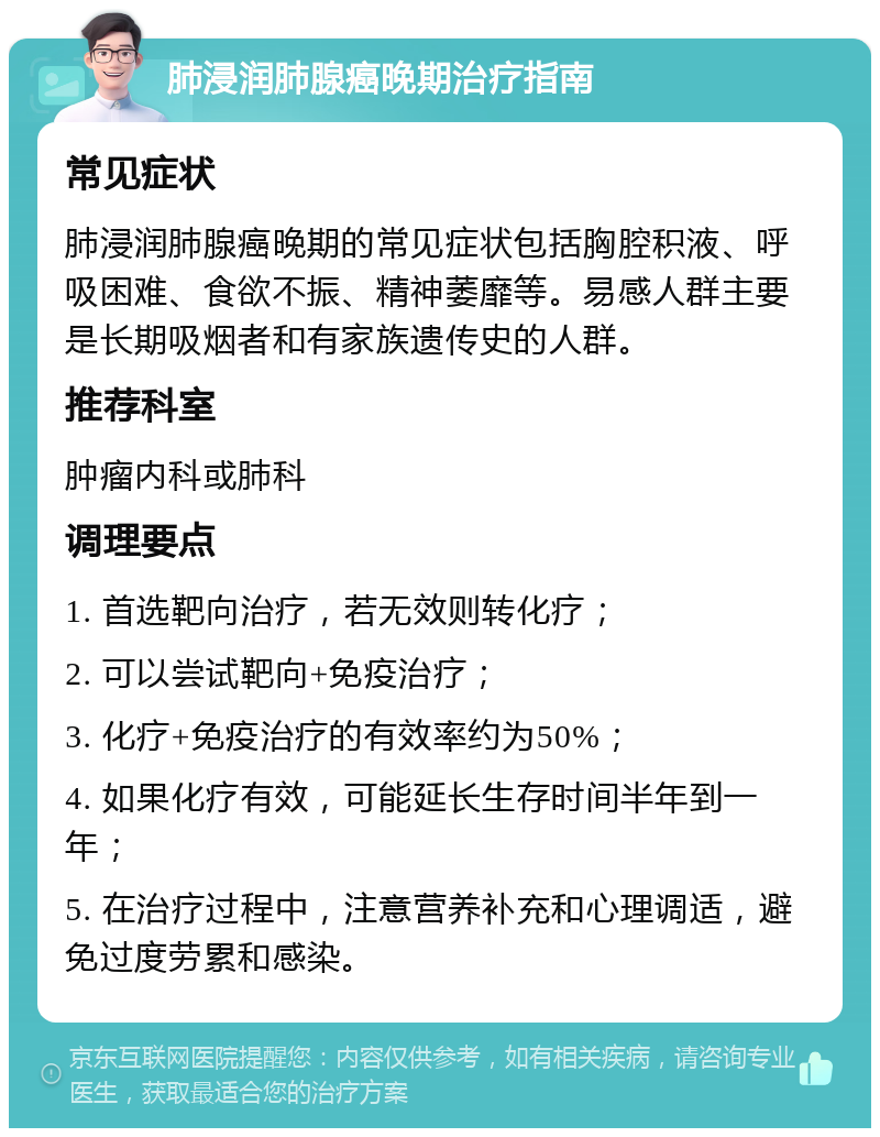 肺浸润肺腺癌晚期治疗指南 常见症状 肺浸润肺腺癌晚期的常见症状包括胸腔积液、呼吸困难、食欲不振、精神萎靡等。易感人群主要是长期吸烟者和有家族遗传史的人群。 推荐科室 肿瘤内科或肺科 调理要点 1. 首选靶向治疗，若无效则转化疗； 2. 可以尝试靶向+免疫治疗； 3. 化疗+免疫治疗的有效率约为50%； 4. 如果化疗有效，可能延长生存时间半年到一年； 5. 在治疗过程中，注意营养补充和心理调适，避免过度劳累和感染。