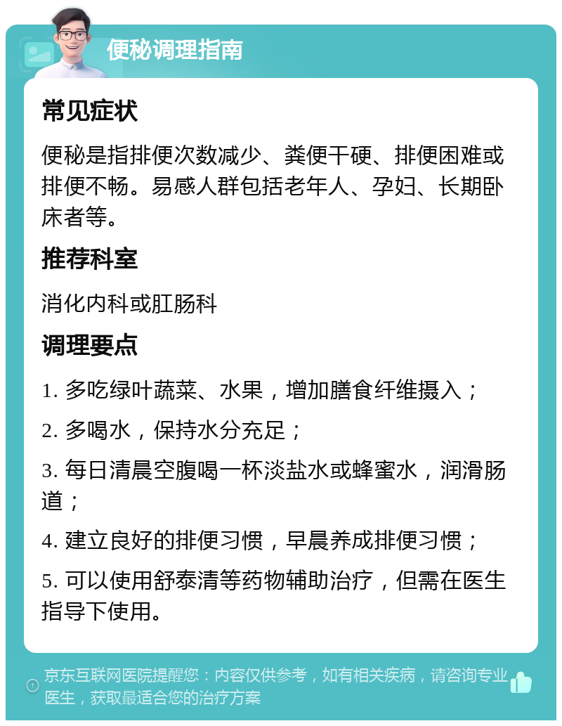 便秘调理指南 常见症状 便秘是指排便次数减少、粪便干硬、排便困难或排便不畅。易感人群包括老年人、孕妇、长期卧床者等。 推荐科室 消化内科或肛肠科 调理要点 1. 多吃绿叶蔬菜、水果，增加膳食纤维摄入； 2. 多喝水，保持水分充足； 3. 每日清晨空腹喝一杯淡盐水或蜂蜜水，润滑肠道； 4. 建立良好的排便习惯，早晨养成排便习惯； 5. 可以使用舒泰清等药物辅助治疗，但需在医生指导下使用。