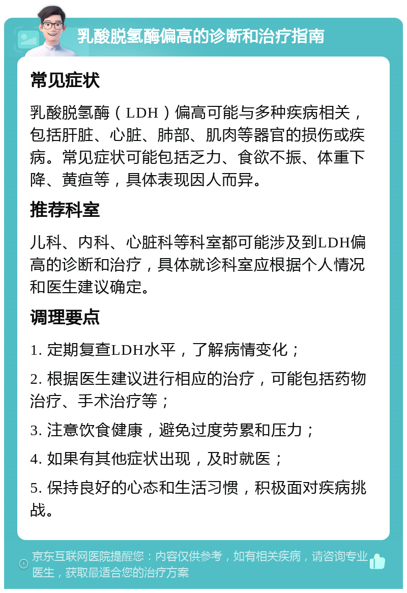 乳酸脱氢酶偏高的诊断和治疗指南 常见症状 乳酸脱氢酶（LDH）偏高可能与多种疾病相关，包括肝脏、心脏、肺部、肌肉等器官的损伤或疾病。常见症状可能包括乏力、食欲不振、体重下降、黄疸等，具体表现因人而异。 推荐科室 儿科、内科、心脏科等科室都可能涉及到LDH偏高的诊断和治疗，具体就诊科室应根据个人情况和医生建议确定。 调理要点 1. 定期复查LDH水平，了解病情变化； 2. 根据医生建议进行相应的治疗，可能包括药物治疗、手术治疗等； 3. 注意饮食健康，避免过度劳累和压力； 4. 如果有其他症状出现，及时就医； 5. 保持良好的心态和生活习惯，积极面对疾病挑战。