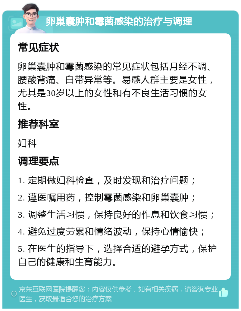 卵巢囊肿和霉菌感染的治疗与调理 常见症状 卵巢囊肿和霉菌感染的常见症状包括月经不调、腰酸背痛、白带异常等。易感人群主要是女性，尤其是30岁以上的女性和有不良生活习惯的女性。 推荐科室 妇科 调理要点 1. 定期做妇科检查，及时发现和治疗问题； 2. 遵医嘱用药，控制霉菌感染和卵巢囊肿； 3. 调整生活习惯，保持良好的作息和饮食习惯； 4. 避免过度劳累和情绪波动，保持心情愉快； 5. 在医生的指导下，选择合适的避孕方式，保护自己的健康和生育能力。