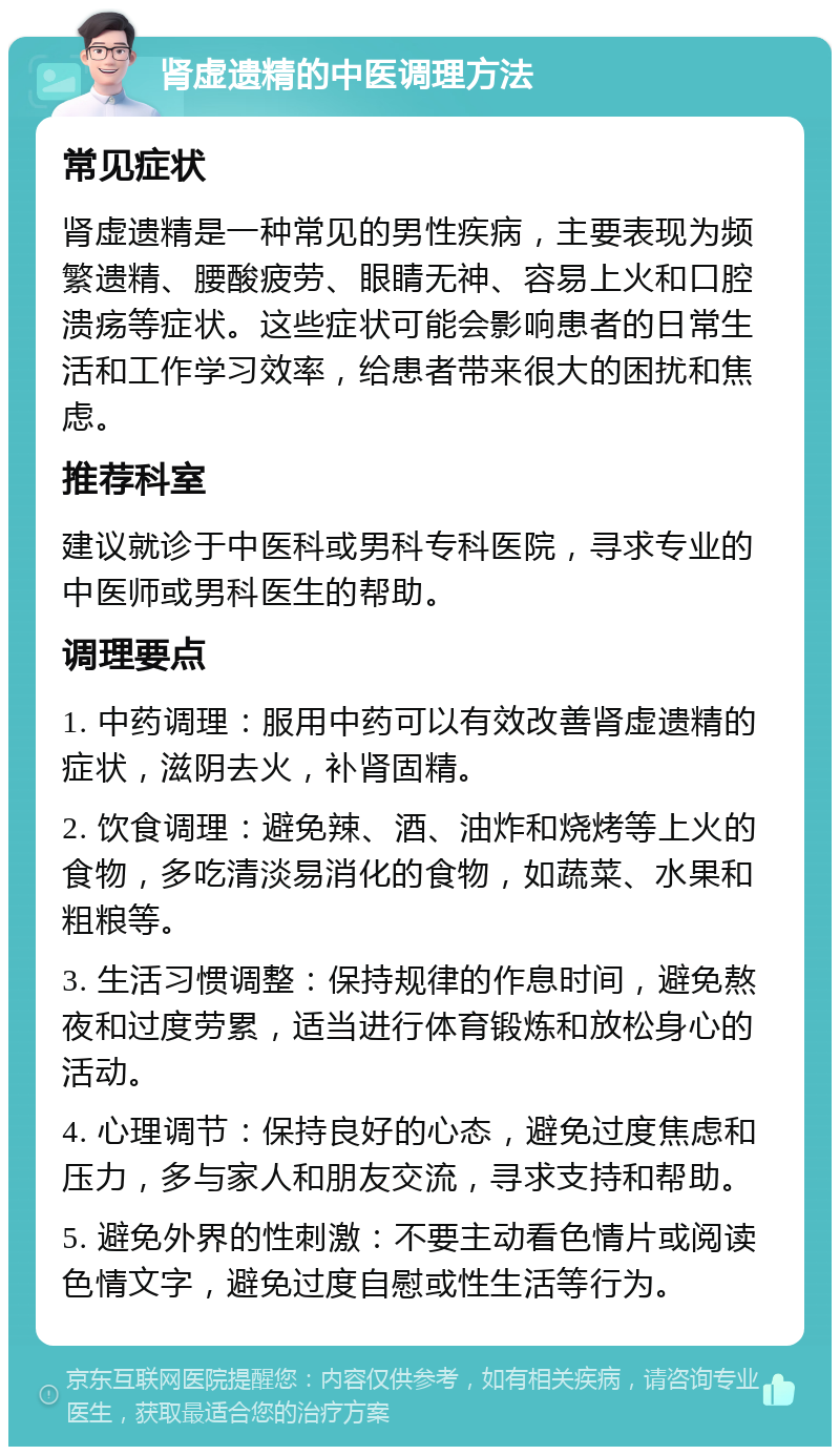 肾虚遗精的中医调理方法 常见症状 肾虚遗精是一种常见的男性疾病，主要表现为频繁遗精、腰酸疲劳、眼睛无神、容易上火和口腔溃疡等症状。这些症状可能会影响患者的日常生活和工作学习效率，给患者带来很大的困扰和焦虑。 推荐科室 建议就诊于中医科或男科专科医院，寻求专业的中医师或男科医生的帮助。 调理要点 1. 中药调理：服用中药可以有效改善肾虚遗精的症状，滋阴去火，补肾固精。 2. 饮食调理：避免辣、酒、油炸和烧烤等上火的食物，多吃清淡易消化的食物，如蔬菜、水果和粗粮等。 3. 生活习惯调整：保持规律的作息时间，避免熬夜和过度劳累，适当进行体育锻炼和放松身心的活动。 4. 心理调节：保持良好的心态，避免过度焦虑和压力，多与家人和朋友交流，寻求支持和帮助。 5. 避免外界的性刺激：不要主动看色情片或阅读色情文字，避免过度自慰或性生活等行为。