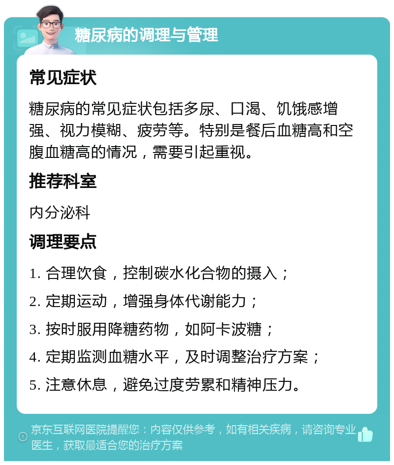 糖尿病的调理与管理 常见症状 糖尿病的常见症状包括多尿、口渴、饥饿感增强、视力模糊、疲劳等。特别是餐后血糖高和空腹血糖高的情况，需要引起重视。 推荐科室 内分泌科 调理要点 1. 合理饮食，控制碳水化合物的摄入； 2. 定期运动，增强身体代谢能力； 3. 按时服用降糖药物，如阿卡波糖； 4. 定期监测血糖水平，及时调整治疗方案； 5. 注意休息，避免过度劳累和精神压力。