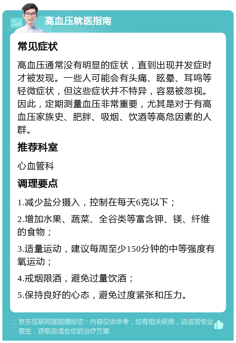 高血压就医指南 常见症状 高血压通常没有明显的症状，直到出现并发症时才被发现。一些人可能会有头痛、眩晕、耳鸣等轻微症状，但这些症状并不特异，容易被忽视。因此，定期测量血压非常重要，尤其是对于有高血压家族史、肥胖、吸烟、饮酒等高危因素的人群。 推荐科室 心血管科 调理要点 1.减少盐分摄入，控制在每天6克以下； 2.增加水果、蔬菜、全谷类等富含钾、镁、纤维的食物； 3.适量运动，建议每周至少150分钟的中等强度有氧运动； 4.戒烟限酒，避免过量饮酒； 5.保持良好的心态，避免过度紧张和压力。