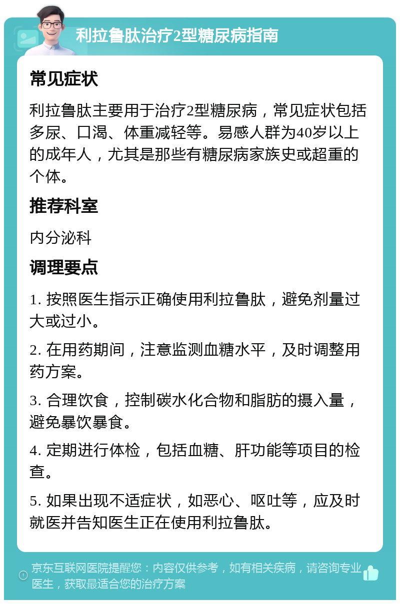 利拉鲁肽治疗2型糖尿病指南 常见症状 利拉鲁肽主要用于治疗2型糖尿病，常见症状包括多尿、口渴、体重减轻等。易感人群为40岁以上的成年人，尤其是那些有糖尿病家族史或超重的个体。 推荐科室 内分泌科 调理要点 1. 按照医生指示正确使用利拉鲁肽，避免剂量过大或过小。 2. 在用药期间，注意监测血糖水平，及时调整用药方案。 3. 合理饮食，控制碳水化合物和脂肪的摄入量，避免暴饮暴食。 4. 定期进行体检，包括血糖、肝功能等项目的检查。 5. 如果出现不适症状，如恶心、呕吐等，应及时就医并告知医生正在使用利拉鲁肽。