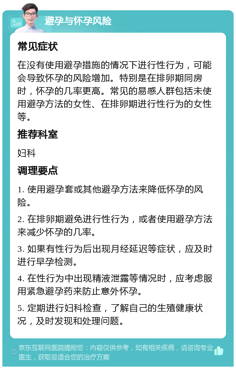 避孕与怀孕风险 常见症状 在没有使用避孕措施的情况下进行性行为，可能会导致怀孕的风险增加。特别是在排卵期同房时，怀孕的几率更高。常见的易感人群包括未使用避孕方法的女性、在排卵期进行性行为的女性等。 推荐科室 妇科 调理要点 1. 使用避孕套或其他避孕方法来降低怀孕的风险。 2. 在排卵期避免进行性行为，或者使用避孕方法来减少怀孕的几率。 3. 如果有性行为后出现月经延迟等症状，应及时进行早孕检测。 4. 在性行为中出现精液泄露等情况时，应考虑服用紧急避孕药来防止意外怀孕。 5. 定期进行妇科检查，了解自己的生殖健康状况，及时发现和处理问题。