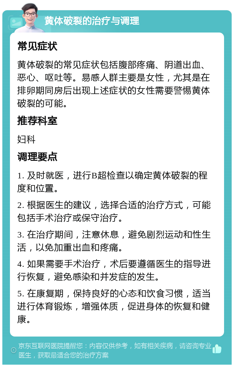 黄体破裂的治疗与调理 常见症状 黄体破裂的常见症状包括腹部疼痛、阴道出血、恶心、呕吐等。易感人群主要是女性，尤其是在排卵期同房后出现上述症状的女性需要警惕黄体破裂的可能。 推荐科室 妇科 调理要点 1. 及时就医，进行B超检查以确定黄体破裂的程度和位置。 2. 根据医生的建议，选择合适的治疗方式，可能包括手术治疗或保守治疗。 3. 在治疗期间，注意休息，避免剧烈运动和性生活，以免加重出血和疼痛。 4. 如果需要手术治疗，术后要遵循医生的指导进行恢复，避免感染和并发症的发生。 5. 在康复期，保持良好的心态和饮食习惯，适当进行体育锻炼，增强体质，促进身体的恢复和健康。