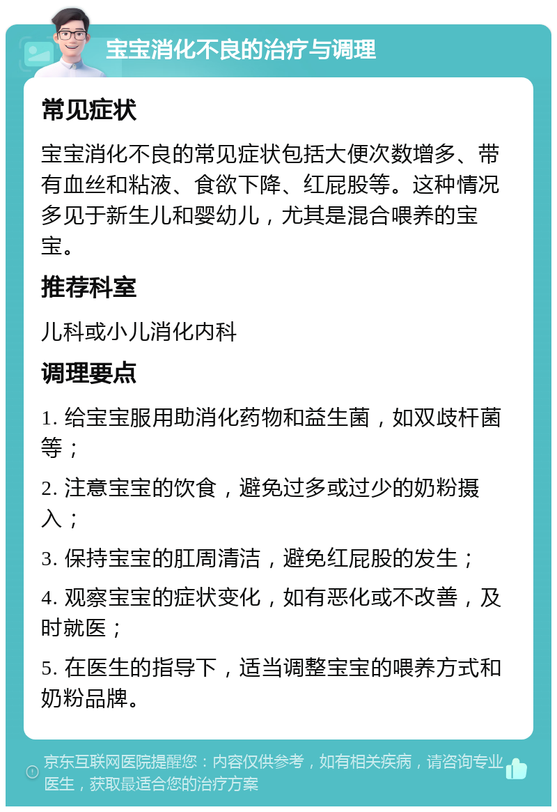 宝宝消化不良的治疗与调理 常见症状 宝宝消化不良的常见症状包括大便次数增多、带有血丝和粘液、食欲下降、红屁股等。这种情况多见于新生儿和婴幼儿，尤其是混合喂养的宝宝。 推荐科室 儿科或小儿消化内科 调理要点 1. 给宝宝服用助消化药物和益生菌，如双歧杆菌等； 2. 注意宝宝的饮食，避免过多或过少的奶粉摄入； 3. 保持宝宝的肛周清洁，避免红屁股的发生； 4. 观察宝宝的症状变化，如有恶化或不改善，及时就医； 5. 在医生的指导下，适当调整宝宝的喂养方式和奶粉品牌。