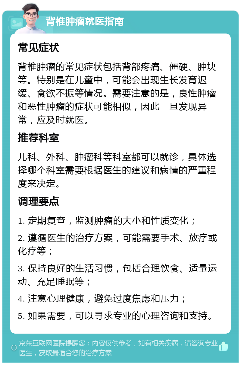 背椎肿瘤就医指南 常见症状 背椎肿瘤的常见症状包括背部疼痛、僵硬、肿块等。特别是在儿童中，可能会出现生长发育迟缓、食欲不振等情况。需要注意的是，良性肿瘤和恶性肿瘤的症状可能相似，因此一旦发现异常，应及时就医。 推荐科室 儿科、外科、肿瘤科等科室都可以就诊，具体选择哪个科室需要根据医生的建议和病情的严重程度来决定。 调理要点 1. 定期复查，监测肿瘤的大小和性质变化； 2. 遵循医生的治疗方案，可能需要手术、放疗或化疗等； 3. 保持良好的生活习惯，包括合理饮食、适量运动、充足睡眠等； 4. 注意心理健康，避免过度焦虑和压力； 5. 如果需要，可以寻求专业的心理咨询和支持。