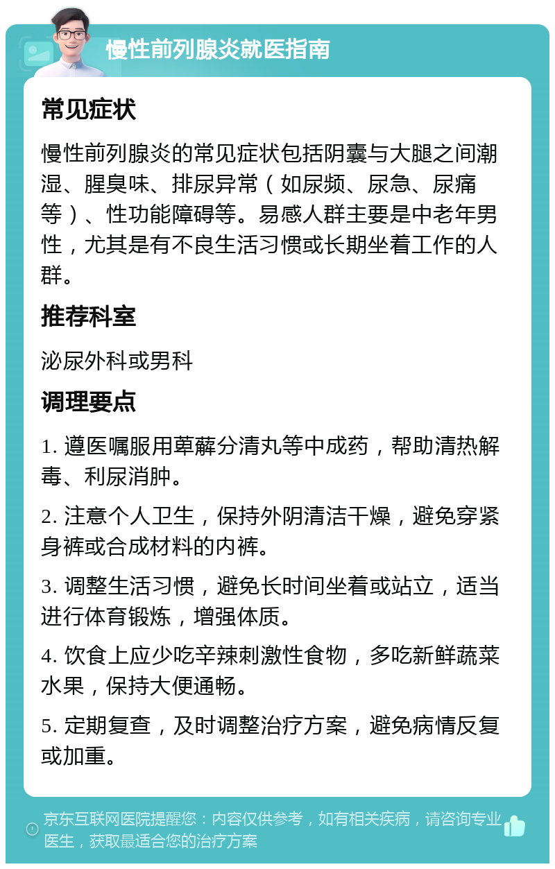 慢性前列腺炎就医指南 常见症状 慢性前列腺炎的常见症状包括阴囊与大腿之间潮湿、腥臭味、排尿异常（如尿频、尿急、尿痛等）、性功能障碍等。易感人群主要是中老年男性，尤其是有不良生活习惯或长期坐着工作的人群。 推荐科室 泌尿外科或男科 调理要点 1. 遵医嘱服用萆薢分清丸等中成药，帮助清热解毒、利尿消肿。 2. 注意个人卫生，保持外阴清洁干燥，避免穿紧身裤或合成材料的内裤。 3. 调整生活习惯，避免长时间坐着或站立，适当进行体育锻炼，增强体质。 4. 饮食上应少吃辛辣刺激性食物，多吃新鲜蔬菜水果，保持大便通畅。 5. 定期复查，及时调整治疗方案，避免病情反复或加重。