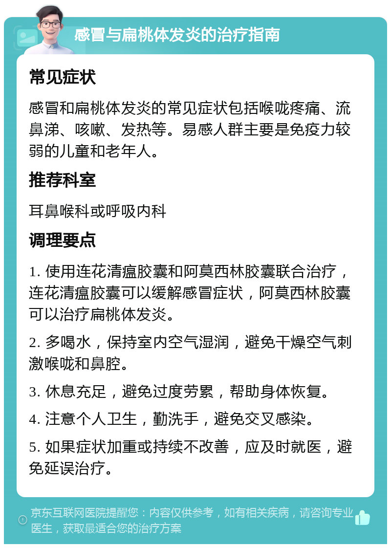 感冒与扁桃体发炎的治疗指南 常见症状 感冒和扁桃体发炎的常见症状包括喉咙疼痛、流鼻涕、咳嗽、发热等。易感人群主要是免疫力较弱的儿童和老年人。 推荐科室 耳鼻喉科或呼吸内科 调理要点 1. 使用连花清瘟胶囊和阿莫西林胶囊联合治疗，连花清瘟胶囊可以缓解感冒症状，阿莫西林胶囊可以治疗扁桃体发炎。 2. 多喝水，保持室内空气湿润，避免干燥空气刺激喉咙和鼻腔。 3. 休息充足，避免过度劳累，帮助身体恢复。 4. 注意个人卫生，勤洗手，避免交叉感染。 5. 如果症状加重或持续不改善，应及时就医，避免延误治疗。