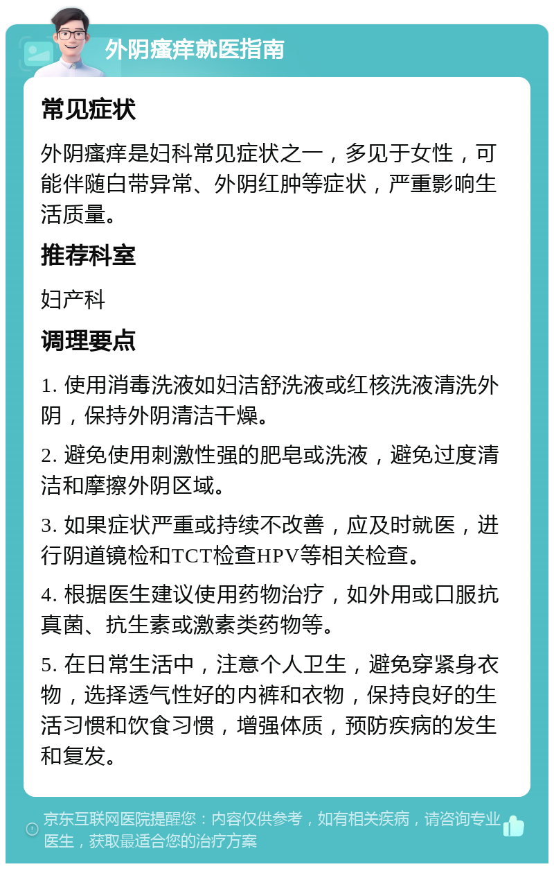 外阴瘙痒就医指南 常见症状 外阴瘙痒是妇科常见症状之一，多见于女性，可能伴随白带异常、外阴红肿等症状，严重影响生活质量。 推荐科室 妇产科 调理要点 1. 使用消毒洗液如妇洁舒洗液或红核洗液清洗外阴，保持外阴清洁干燥。 2. 避免使用刺激性强的肥皂或洗液，避免过度清洁和摩擦外阴区域。 3. 如果症状严重或持续不改善，应及时就医，进行阴道镜检和TCT检查HPV等相关检查。 4. 根据医生建议使用药物治疗，如外用或口服抗真菌、抗生素或激素类药物等。 5. 在日常生活中，注意个人卫生，避免穿紧身衣物，选择透气性好的内裤和衣物，保持良好的生活习惯和饮食习惯，增强体质，预防疾病的发生和复发。