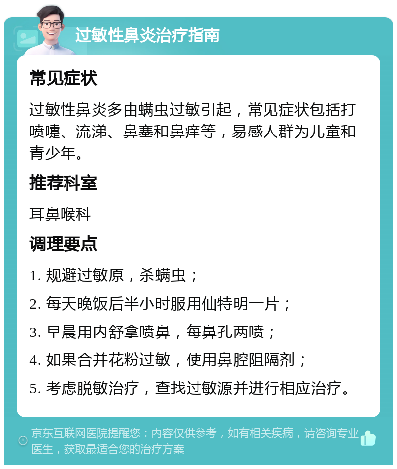 过敏性鼻炎治疗指南 常见症状 过敏性鼻炎多由螨虫过敏引起，常见症状包括打喷嚏、流涕、鼻塞和鼻痒等，易感人群为儿童和青少年。 推荐科室 耳鼻喉科 调理要点 1. 规避过敏原，杀螨虫； 2. 每天晚饭后半小时服用仙特明一片； 3. 早晨用内舒拿喷鼻，每鼻孔两喷； 4. 如果合并花粉过敏，使用鼻腔阻隔剂； 5. 考虑脱敏治疗，查找过敏源并进行相应治疗。