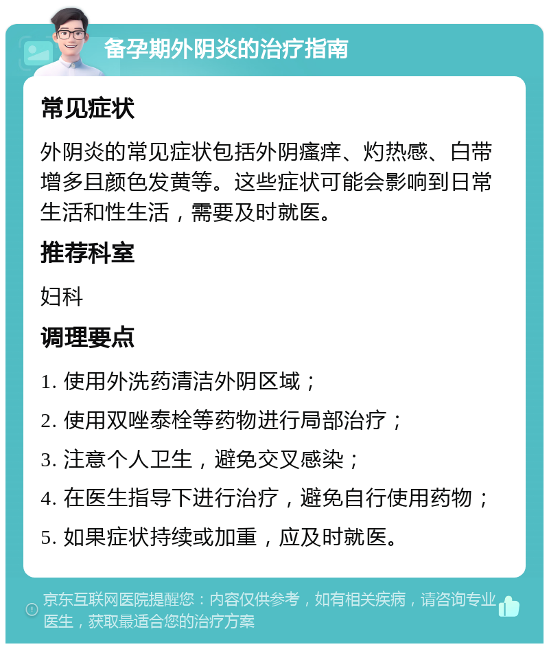 备孕期外阴炎的治疗指南 常见症状 外阴炎的常见症状包括外阴瘙痒、灼热感、白带增多且颜色发黄等。这些症状可能会影响到日常生活和性生活，需要及时就医。 推荐科室 妇科 调理要点 1. 使用外洗药清洁外阴区域； 2. 使用双唑泰栓等药物进行局部治疗； 3. 注意个人卫生，避免交叉感染； 4. 在医生指导下进行治疗，避免自行使用药物； 5. 如果症状持续或加重，应及时就医。