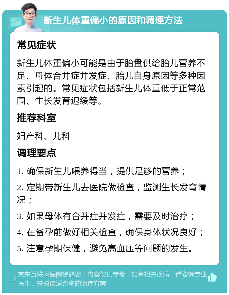 新生儿体重偏小的原因和调理方法 常见症状 新生儿体重偏小可能是由于胎盘供给胎儿营养不足、母体合并症并发症、胎儿自身原因等多种因素引起的。常见症状包括新生儿体重低于正常范围、生长发育迟缓等。 推荐科室 妇产科、儿科 调理要点 1. 确保新生儿喂养得当，提供足够的营养； 2. 定期带新生儿去医院做检查，监测生长发育情况； 3. 如果母体有合并症并发症，需要及时治疗； 4. 在备孕前做好相关检查，确保身体状况良好； 5. 注意孕期保健，避免高血压等问题的发生。