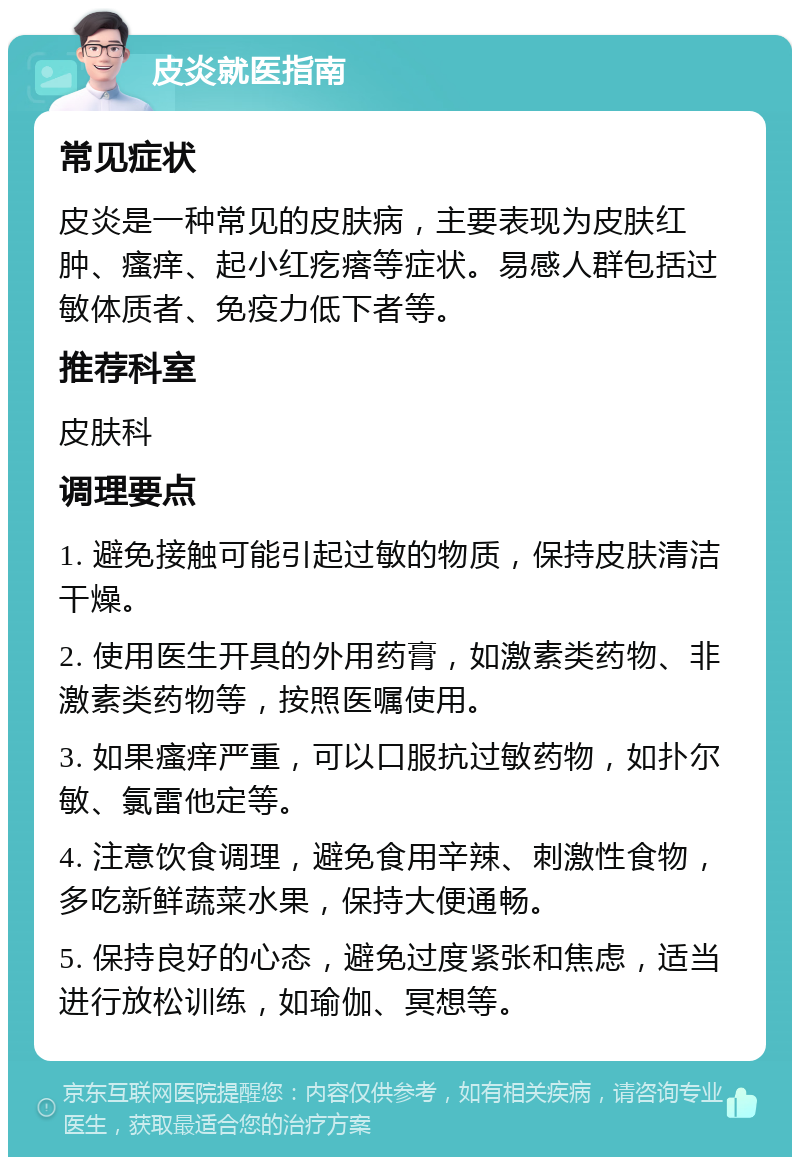 皮炎就医指南 常见症状 皮炎是一种常见的皮肤病，主要表现为皮肤红肿、瘙痒、起小红疙瘩等症状。易感人群包括过敏体质者、免疫力低下者等。 推荐科室 皮肤科 调理要点 1. 避免接触可能引起过敏的物质，保持皮肤清洁干燥。 2. 使用医生开具的外用药膏，如激素类药物、非激素类药物等，按照医嘱使用。 3. 如果瘙痒严重，可以口服抗过敏药物，如扑尔敏、氯雷他定等。 4. 注意饮食调理，避免食用辛辣、刺激性食物，多吃新鲜蔬菜水果，保持大便通畅。 5. 保持良好的心态，避免过度紧张和焦虑，适当进行放松训练，如瑜伽、冥想等。