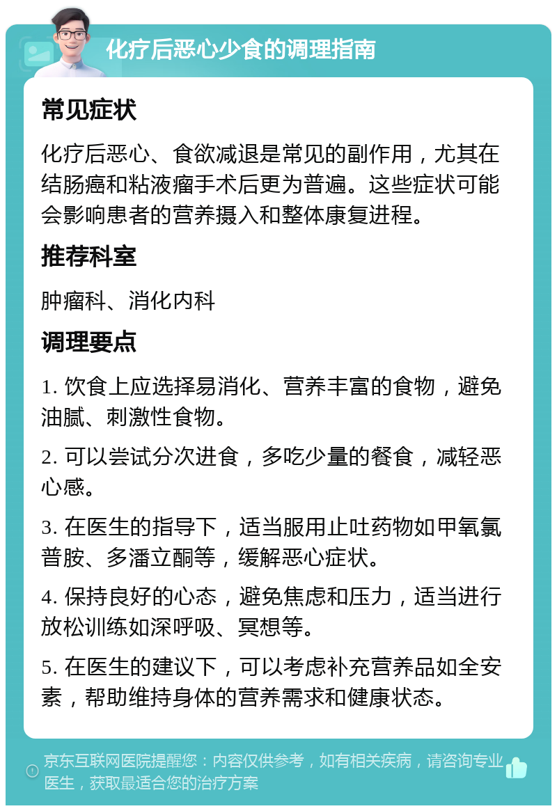 化疗后恶心少食的调理指南 常见症状 化疗后恶心、食欲减退是常见的副作用，尤其在结肠癌和粘液瘤手术后更为普遍。这些症状可能会影响患者的营养摄入和整体康复进程。 推荐科室 肿瘤科、消化内科 调理要点 1. 饮食上应选择易消化、营养丰富的食物，避免油腻、刺激性食物。 2. 可以尝试分次进食，多吃少量的餐食，减轻恶心感。 3. 在医生的指导下，适当服用止吐药物如甲氧氯普胺、多潘立酮等，缓解恶心症状。 4. 保持良好的心态，避免焦虑和压力，适当进行放松训练如深呼吸、冥想等。 5. 在医生的建议下，可以考虑补充营养品如全安素，帮助维持身体的营养需求和健康状态。