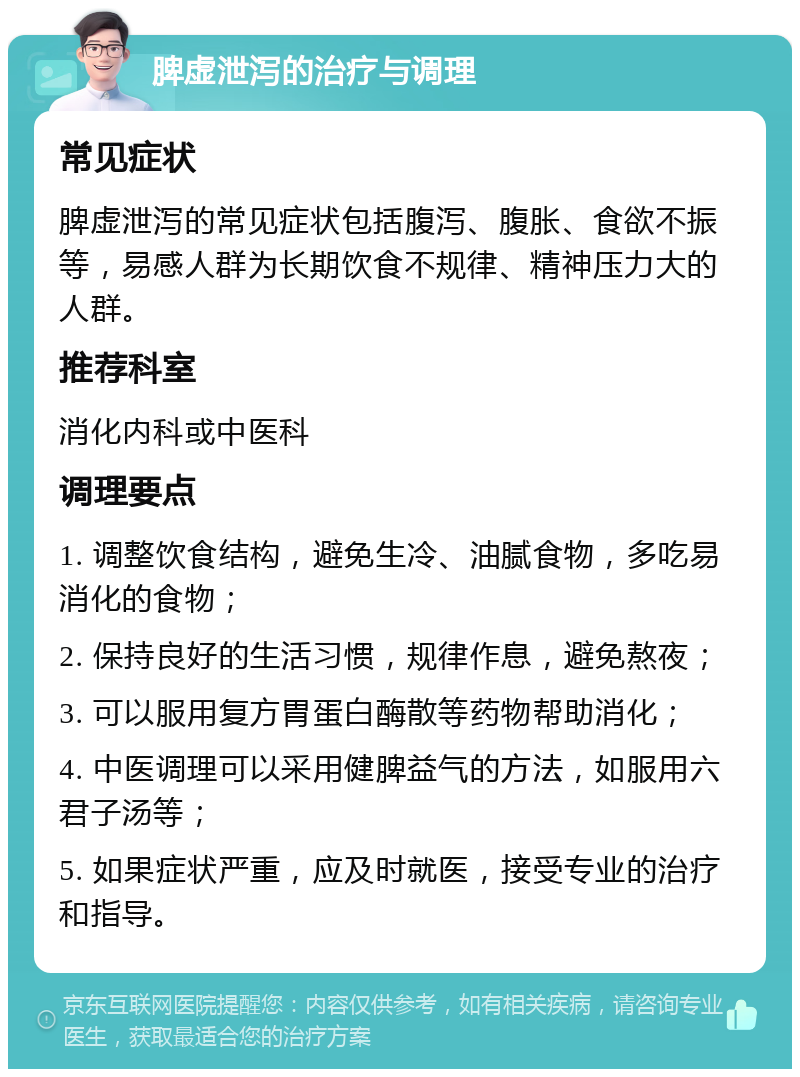 脾虚泄泻的治疗与调理 常见症状 脾虚泄泻的常见症状包括腹泻、腹胀、食欲不振等，易感人群为长期饮食不规律、精神压力大的人群。 推荐科室 消化内科或中医科 调理要点 1. 调整饮食结构，避免生冷、油腻食物，多吃易消化的食物； 2. 保持良好的生活习惯，规律作息，避免熬夜； 3. 可以服用复方胃蛋白酶散等药物帮助消化； 4. 中医调理可以采用健脾益气的方法，如服用六君子汤等； 5. 如果症状严重，应及时就医，接受专业的治疗和指导。