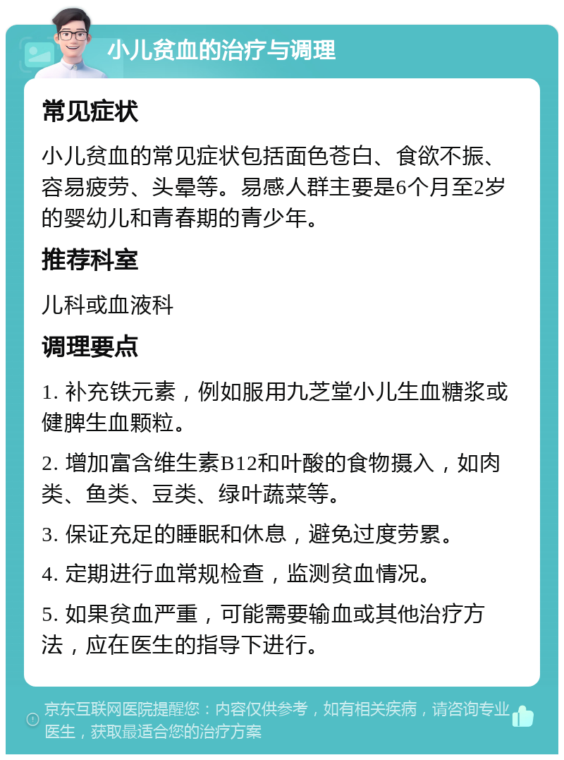 小儿贫血的治疗与调理 常见症状 小儿贫血的常见症状包括面色苍白、食欲不振、容易疲劳、头晕等。易感人群主要是6个月至2岁的婴幼儿和青春期的青少年。 推荐科室 儿科或血液科 调理要点 1. 补充铁元素，例如服用九芝堂小儿生血糖浆或健脾生血颗粒。 2. 增加富含维生素B12和叶酸的食物摄入，如肉类、鱼类、豆类、绿叶蔬菜等。 3. 保证充足的睡眠和休息，避免过度劳累。 4. 定期进行血常规检查，监测贫血情况。 5. 如果贫血严重，可能需要输血或其他治疗方法，应在医生的指导下进行。