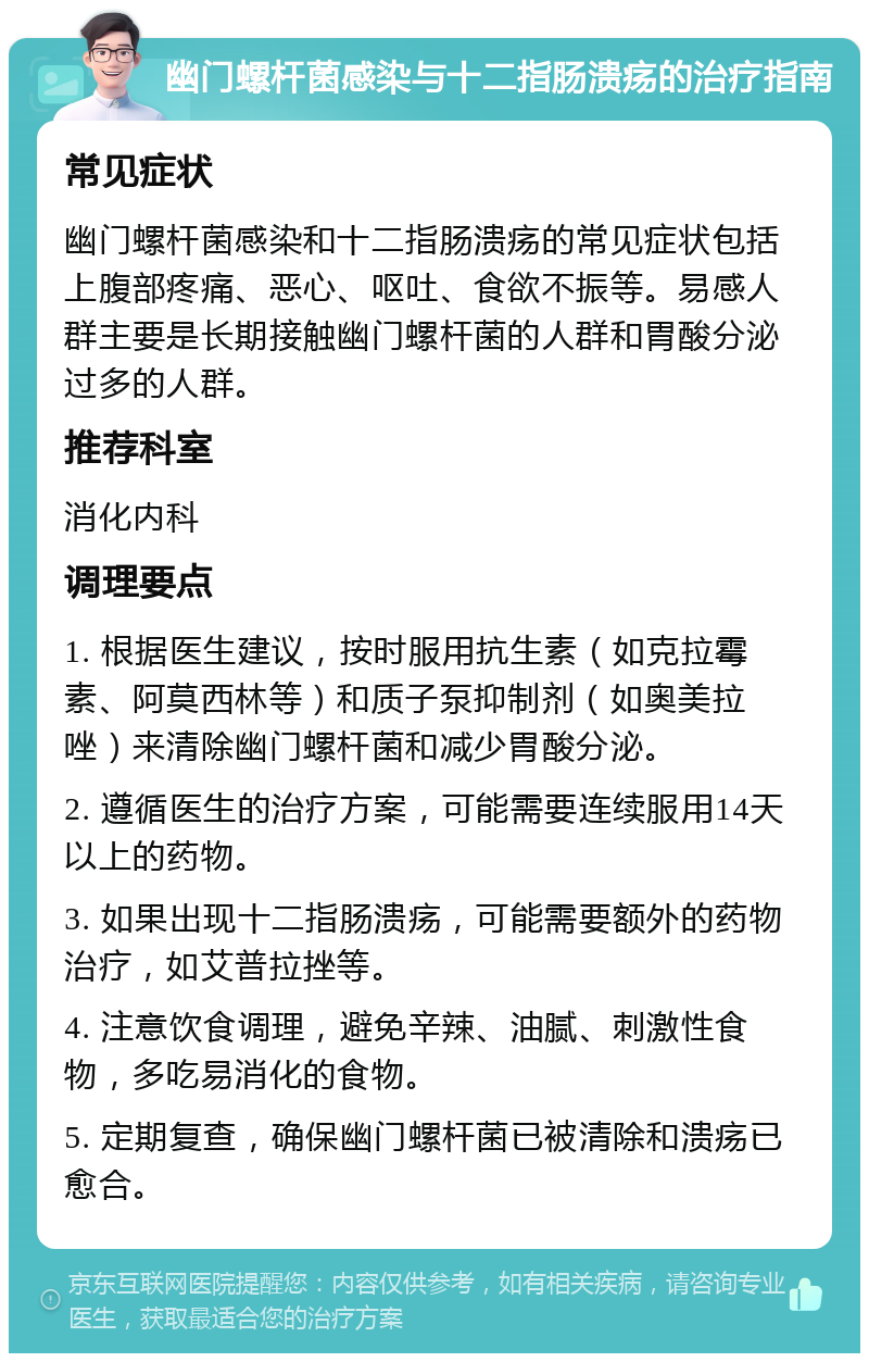 幽门螺杆菌感染与十二指肠溃疡的治疗指南 常见症状 幽门螺杆菌感染和十二指肠溃疡的常见症状包括上腹部疼痛、恶心、呕吐、食欲不振等。易感人群主要是长期接触幽门螺杆菌的人群和胃酸分泌过多的人群。 推荐科室 消化内科 调理要点 1. 根据医生建议，按时服用抗生素（如克拉霉素、阿莫西林等）和质子泵抑制剂（如奥美拉唑）来清除幽门螺杆菌和减少胃酸分泌。 2. 遵循医生的治疗方案，可能需要连续服用14天以上的药物。 3. 如果出现十二指肠溃疡，可能需要额外的药物治疗，如艾普拉挫等。 4. 注意饮食调理，避免辛辣、油腻、刺激性食物，多吃易消化的食物。 5. 定期复查，确保幽门螺杆菌已被清除和溃疡已愈合。